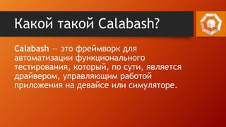 Какой такой Calabash?
Calabash — это фреймворк для
автоматизации функционального
тестирования, который, по сути, является
драйвером, управляющим работой
приложения на девайсе или симуляторе.
 