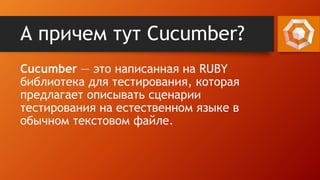 А причем тут Cucumber?
Cucumber — это написанная на RUBY
библиотека для тестирования, которая
предлагает описывать сценарии
тестирования на естественном языке в
обычном текстовом файле.
 