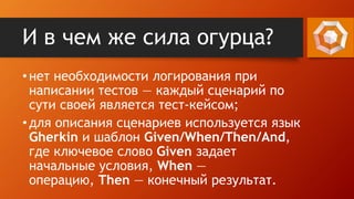 И в чем же сила огурца?
•нет необходимости логирования при
написании тестов — каждый сценарий по
сути своей является тест-кейсом;
•для описания сценариев используется язык
Gherkin и шаблон Given/When/Then/And,
где ключевое слово Given задает
начальные условия, When —
операцию, Then — конечный результат.
 