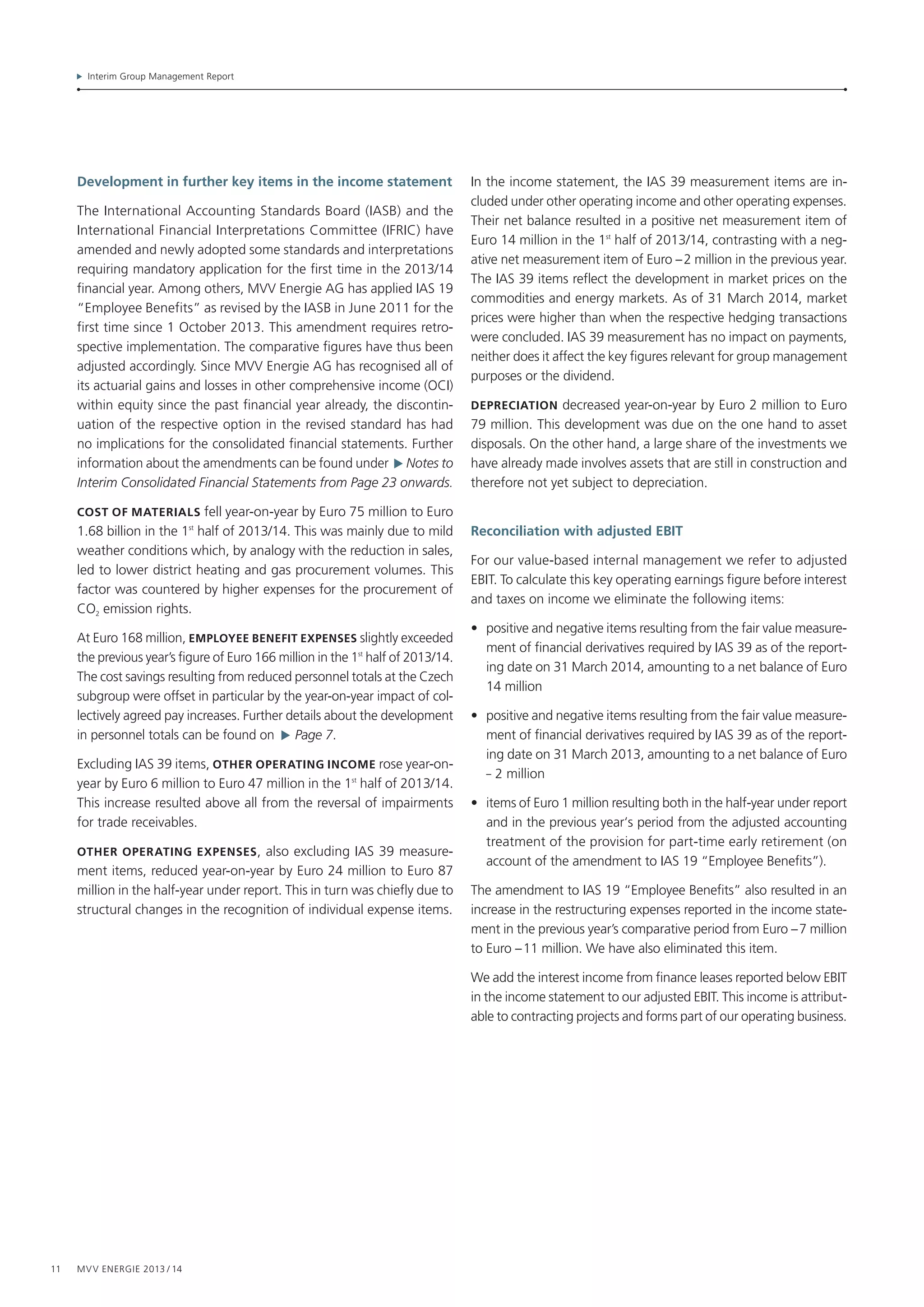 Interim Group Management Report
11 MVV Energie 2013 / 14
Development in further key items in the income statement
The International Accounting Standards Board (IASB) and the
International Financial Interpretations Committee (IFRIC) have
amended and newly adopted some standards and interpretations
requiring mandatory application for the first time in the 2013/14
financial year. Among others, MVV Energie AG has applied IAS 19
“Employee Benefits” as revised by the IASB in June 2011 for the
first time since 1 October 2013. This amendment requires retro­
spective implementation. The comparative figures have thus been
adjusted accordingly. Since MVV Energie AG has recognised all of
its actuarial gains and losses in other comprehensive income (OCI)
within equity since the past financial year already, the discontin-
uation of the respective option in the revised standard has had
no implications for the consolidated financial statements. Further
information about the amendments can be found under   Notes to
Interim Consolidated Financial Statements from Page 23 onwards.
Cost of materials fell year-on-year by Euro 75 million to Euro
1.68 billion in the 1st
half of 2013/14. This was mainly due to mild
weather conditions which, by analogy with the reduction in sales,
led to lower district heating and gas procurement volumes. This
factor was countered by higher expenses for the procurement of
CO2 emission rights.
At Euro 168 million, Employee benefit expenses slightly exceeded
the previous year’s figure of Euro 166 million in the 1st
 half of 2013/14.
The cost savings resulting from reduced personnel totals at the Czech
subgroup were offset in particular by the year-on-year impact of col-
lectively agreed pay increases. Further details about the development
in personnel totals can be found on   Page 7.
Excluding IAS 39 items, Other operating income rose year-on-
year by Euro 6 million to Euro 47 million in the 1st
half of 2013/14.
This increase resulted above all from the reversal of impairments
for trade receivables.
Other operating expenses, also excluding IAS 39 measure-
ment items, reduced year-on-year by Euro 24 million to Euro 87
million in the half-year under report. This in turn was chiefly due to
structural changes in the recognition of individual expense items.
In the income statement, the IAS 39 measurement items are in­
cluded under other operating income and other operating expenses.
Their net balance resulted in a positive net measurement item of
Euro 14 million in the 1st
half of 2013/14, contrasting with a neg-
ative net measurement item of Euro – 2 million in the previous year.
The IAS 39 items reflect the development in market prices on the
commodities and energy markets. As of 31 March 2014, market
prices were higher than when the respective hedging transactions
were concluded. IAS 39 measurement has no impact on payments,
neither does it affect the key figures relevant for group management
purposes or the dividend.
Depreciation decreased year-on-year by Euro 2 million to Euro
79 million. This development was due on the one hand to asset
disposals. On the other hand, a large share of the investments we
have already made involves assets that are still in construction and
therefore not yet subject to depreciation.
Reconciliation with adjusted EBIT
For our value-based internal management we refer to adjusted
EBIT. To calculate this key operating earnings figure before interest
and taxes on income we eliminate the following items:
•	 positive and negative items resulting from the fair value measure-
ment of financial derivatives required by IAS 39 as of the report-
ing date on 31 March 2014, amounting to a net balance of Euro
14 million
•	 positive and negative items resulting from the fair value measure-
ment of financial derivatives required by IAS 39 as of the report-
ing date on 31 March 2013, amounting to a net balance of Euro
– 2 million
•	 items of Euro 1 million resulting both in the half-year under report
and in the previous year‘s period from the adjusted accounting
treatment of the provision for part-time early retirement (on
account of the amendment to IAS 19 “Employee Benefits”).
The amendment to IAS 19 “Employee Benefits” also resulted in an
increase in the restructuring expenses reported in the income state-
ment in the previous year’s comparative period from Euro – 7 million
to Euro – 11 million. We have also eliminated this item.
We add the interest income from finance leases reported below EBIT
in the income statement to our adjusted EBIT. This income is attribut-
able to contracting projects and forms part of our operating business.
 