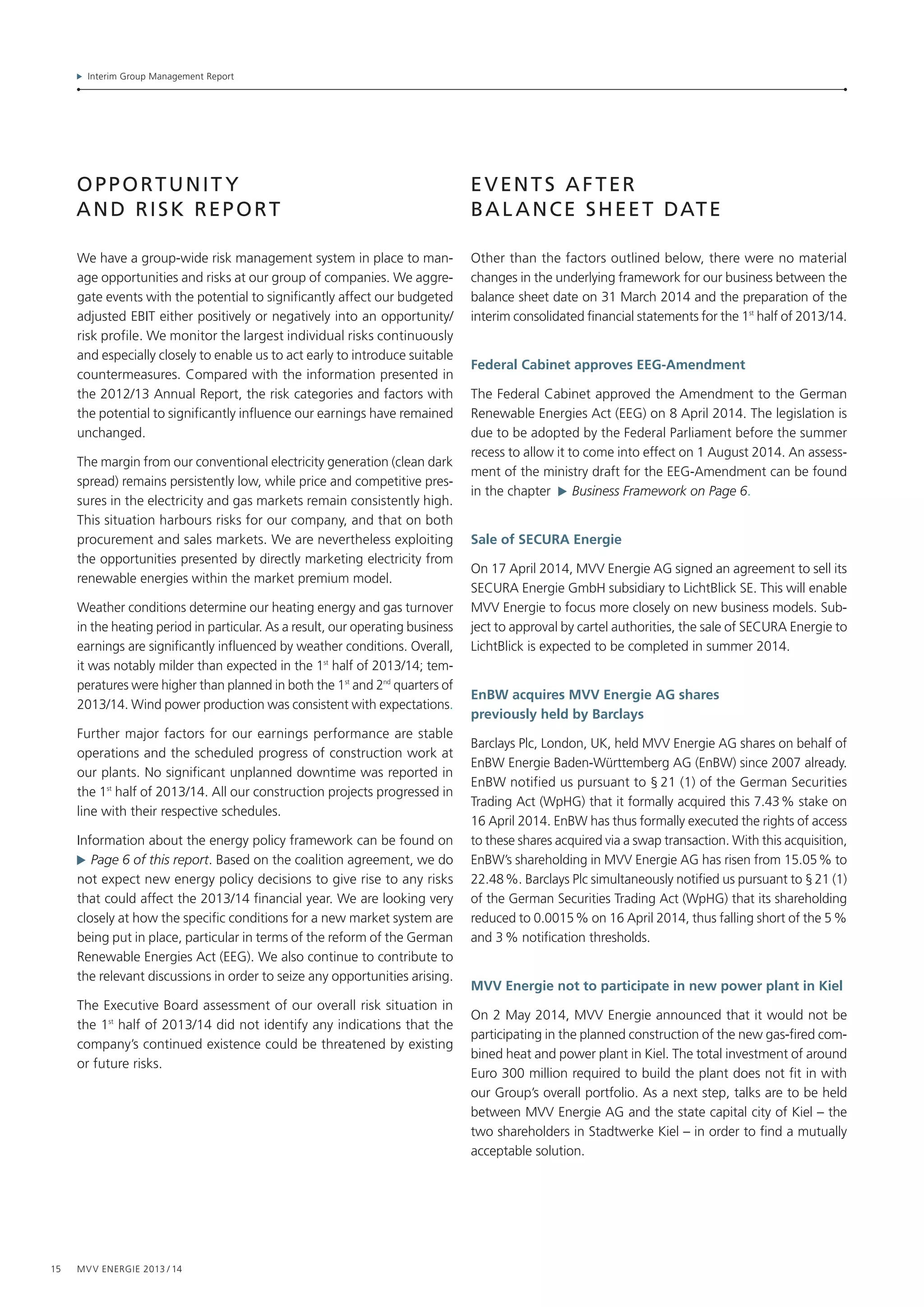 Interim Group Management Report
15 MVV Energie 2013 / 14
opportunit y
and Risk report
We have a group-wide risk management system in place to man-
age opportunities and risks at our group of companies. We aggre-
gate events with the potential to significantly affect our budgeted
adjusted EBIT either positively or negatively into an opportunity/
risk profile. We monitor the largest individual risks continuously
and especially closely to enable us to act early to introduce suitable
countermeasures. Compared with the information presented in
the 2012/13 Annual Report, the risk categories and factors with
the potential to significantly influence our earnings have remained
unchanged.
The margin from our conventional electricity generation (clean dark
spread) remains persistently low, while price and competitive pres-
sures in the electricity and gas markets remain consistently high.
This situation harbours risks for our company, and that on both
procurement and sales markets. We are nevertheless exploiting
the opportunities presented by directly marketing electricity from
renewable energies within the market premium model.
Weather conditions determine our heating energy and gas turnover
in the heating period in particular. As a result, our operating business
earnings are significantly influenced by weather conditions. Overall,
it was notably milder than expected in the 1st
half of 2013/14; tem-
peratures were higher than planned in both the 1st
and 2nd
quarters of
2013/14. Wind power production was consistent with expectations.
Further major factors for our earnings performance are stable
operations and the scheduled progress of construction work at
our plants. No significant unplanned downtime was reported in
the 1st
 half of 2013/14. All our construction projects progressed in
line with their respective schedules.
Information about the energy policy framework can be found on
  Page 6 of this report. Based on the coalition agreement, we do
not expect new energy policy decisions to give rise to any risks
that could affect the 2013/14 financial year. We are looking very
closely at how the specific conditions for a new market system are
being put in place, particular in terms of the reform of the German
Renewable Energies Act (EEG). We also continue to contribute to
the relevant discussions in order to seize any opportunities arising.
The Executive Board assessment of our overall risk situation in
the 1st
half of 2013/14 did not identify any indications that the
company’s continued existence could be threatened by existing
or future risks.
events after
bal ance sheet date
Other than the factors outlined below, there were no material
changes in the underlying framework for our business between the
balance sheet date on 31 March 2014 and the preparation of the
interim consolidated financial statements for the 1st
half of 2013/14.
Federal Cabinet approves EEG-Amendment
The Federal Cabinet approved the Amendment to the German
Renewable Energies Act (EEG) on 8 April 2014. The legislation is
due to be adopted by the Federal Parliament before the summer
recess to allow it to come into effect on 1 August 2014. An assess-
ment of the ministry draft for the EEG-Amendment can be found
in the chapter   Business Framework on Page 6.
Sale of SECURA Energie
On 17 April 2014, MVV Energie AG signed an agreement to sell its
SECURA Energie GmbH subsidiary to LichtBlick SE. This will enable
MVV Energie to focus more closely on new business models. Sub-
ject to approval by cartel authorities, the sale of SECURA Energie to
LichtBlick is expected to be completed in summer 2014.
EnBW acquires MVV Energie AG shares
previously held by Barclays
Barclays Plc, London, UK, held MVV Energie AG shares on behalf of
EnBW Energie Baden-Württemberg AG (EnBW) since 2007 already.
EnBW notified us pursuant to § 21 (1) of the German Securities
Trading Act (WpHG) that it formally acquired this 7.43 % stake on
16 April 2014. EnBW has thus formally executed the rights of access
to these shares acquired via a swap transaction. With this acquisition,
EnBW’s shareholding in MVV Energie AG has risen from 15.05 % to
22.48 %. Barclays Plc simultaneously notified us pursuant to § 21 (1)
of the German Securities Trading Act (WpHG) that its shareholding
reduced to 0.0015 % on 16 April 2014, thus falling short of the 5 %
and 3 % notification thresholds.
MVV Energie not to participate in new power plant in Kiel
On 2 May 2014, MVV Energie announced that it would not be
participating in the planned construction of the new gas-fired com-
bined heat and power plant in Kiel. The total investment of around
Euro 300 million required to build the plant does not fit in with
our Group’s overall portfolio. As a next step, talks are to be held
between MVV Energie AG and the state capital city of Kiel – the
two shareholders in Stadtwerke Kiel – in order to find a mutually
acceptable solution.
 