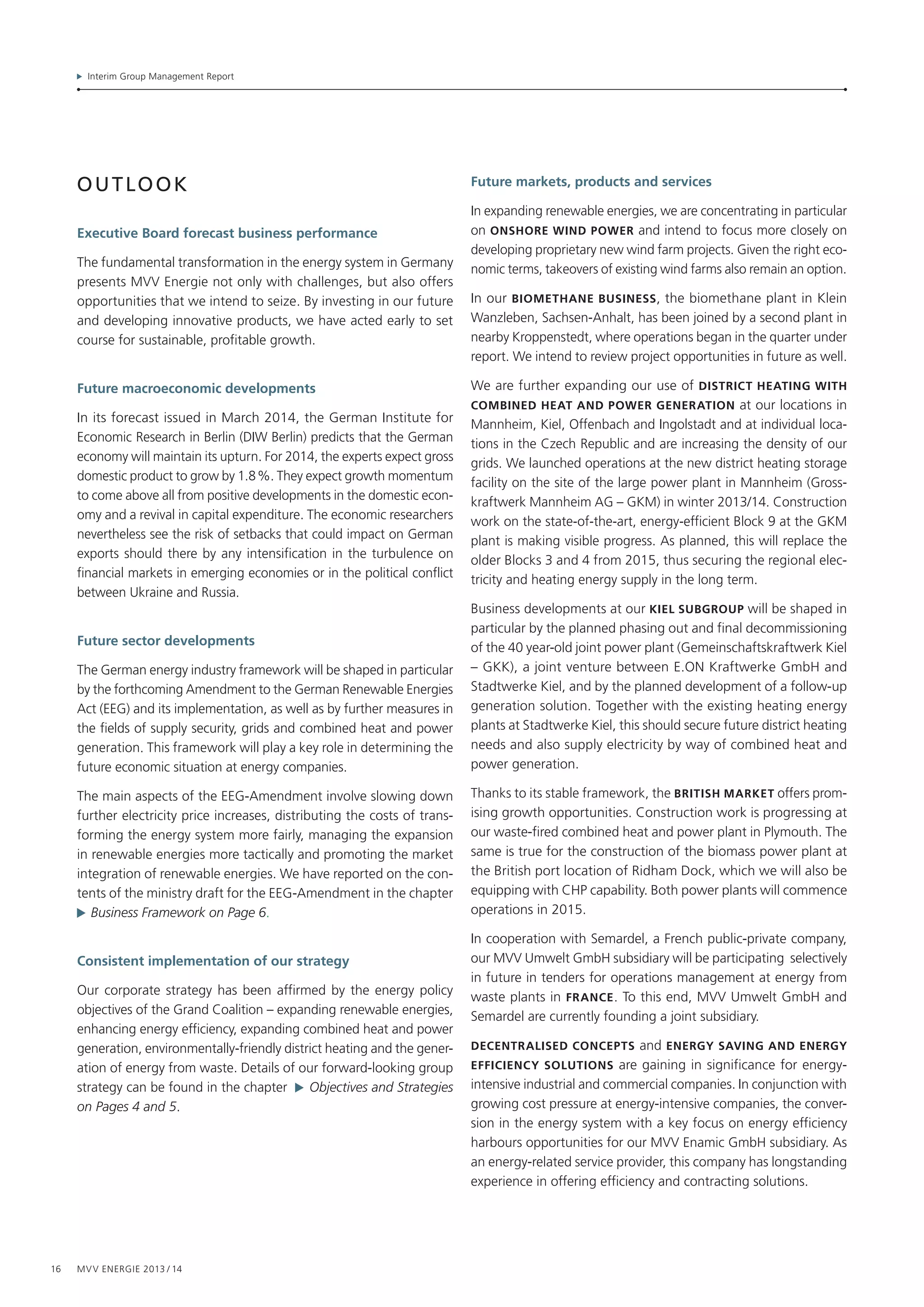 Interim Group Management Report
16 MVV Energie 2013 / 14
outlook
Executive Board forecast business performance
The fundamental transformation in the energy system in Germany
presents MVV Energie not only with challenges, but also offers
opportunities that we intend to seize. By investing in our future
and developing innovative products, we have acted early to set
course for sustainable, profitable growth.
Future macroeconomic developments
In its forecast issued in March 2014, the German Institute for
Economic Research in Berlin (DIW Berlin) predicts that the German
economy will maintain its upturn. For 2014, the experts expect gross
domestic product to grow by 1.8 %. They expect growth momentum
to come above all from positive developments in the domestic econ-
omy and a revival in capital expenditure. The economic researchers
nevertheless see the risk of setbacks that could impact on German
exports should there by any intensification in the turbulence on
financial markets in emerging economies or in the political conflict
between Ukraine and Russia.
Future sector developments
The German energy industry framework will be shaped in particular
by the forthcoming Amendment to the German Renewable Energies
Act (EEG) and its implementation, as well as by further measures in
the fields of supply security, grids and combined heat and power
generation. This framework will play a key role in determining the
future economic situation at energy companies.
The main aspects of the EEG-Amendment involve slowing down
further electricity price increases, distributing the costs of trans-
forming the energy system more fairly, managing the expansion
in renewable energies more tactically and promoting the market
integration of renewable energies. We have reported on the con-
tents of the ministry draft for the EEG-Amendment in the chapter
  Business Framework on Page 6.
Consistent implementation of our strategy
Our corporate strategy has been affirmed by the energy policy
objectives of the Grand Coalition – expanding renewable energies,
enhancing energy efficiency, expanding combined heat and power
generation, environmentally-friendly district heating and the gener-
ation of energy from waste. Details of our forward-looking group
strategy can be found in the chapter   Objectives and Strategies
on Pages 4 and 5.
Future markets, products and services
In expanding renewable energies, we are concentrating in particular
on ONSHORE wind power and intend to focus more closely on
developing proprietary new wind farm projects. Given the right eco-
nomic terms, takeovers of existing wind farms also remain an option.
In our BIOMETHANe business, the biomethane plant in Klein
Wanzleben, Sachsen-Anhalt, has been joined by a second plant in
nearby Kroppenstedt, where operations began in the quarter under
report. We intend to review project opportunities in future as well.
We are further expanding our use of district heating with
combined heat and power generation at our locations in
Mannheim, Kiel, Offenbach and Ingolstadt and at individual loca-
tions in the Czech Republic and are increasing the density of our
grids. We launched operations at the new district heating storage
facility on the site of the large power plant in Mannheim (Gross­
kraftwerk Mannheim AG – GKM) in winter 2013/14. Construction
work on the state-of-the-art, energy-efficient Block 9 at the GKM
plant is making visible progress. As planned, this will replace the
older Blocks 3 and 4 from 2015, thus securing the regional elec-
tricity and heating energy supply in the long term.
Business developments at our Kiel subgroup will be shaped in
particular by the planned phasing out and final decommissioning
of the 40 year-old joint power plant (Gemeinschaftskraftwerk Kiel
– GKK), a joint venture between E.ON Kraftwerke GmbH and
Stadtwerke Kiel, and by the planned development of a follow-up
generation solution. Together with the existing heating energy
plants at Stadtwerke Kiel, this should secure future district heating
needs and also supply electricity by way of combined heat and
power generation.
Thanks to its stable framework, the british MARKeT offers prom­
ising growth opportunities. Construction work is progressing at
our waste-fired combined heat and power plant in Ply­mouth. The
same is true for the construction of the biomass power plant at
the British port location of Ridham Dock, which we will also be
equipping with CHP capability. Both power plants will commence
operations in 2015.
In cooperation with Semardel, a French public-private company,
our MVV Umwelt GmbH subsidiary will be participating selectively
in future in tenders for operations management at energy from
waste plants in FRANce. To this end, MVV Umwelt GmbH and
Semardel are currently founding a joint subsidiary.
DEcENTRALised cONcEPTs and ENERGy saving and energy
efficiency solutions are gaining in significance for energy-­
intensive industrial and commercial companies. In conjunction with
growing cost pressure at energy-intensive companies, the conver-
sion in the energy system with a key focus on energy efficiency
harbours opportunities for our MVV Enamic GmbH subsidiary. As
an energy-related service provider, this company has longstanding
experience in offering efficiency and contracting solutions.
 