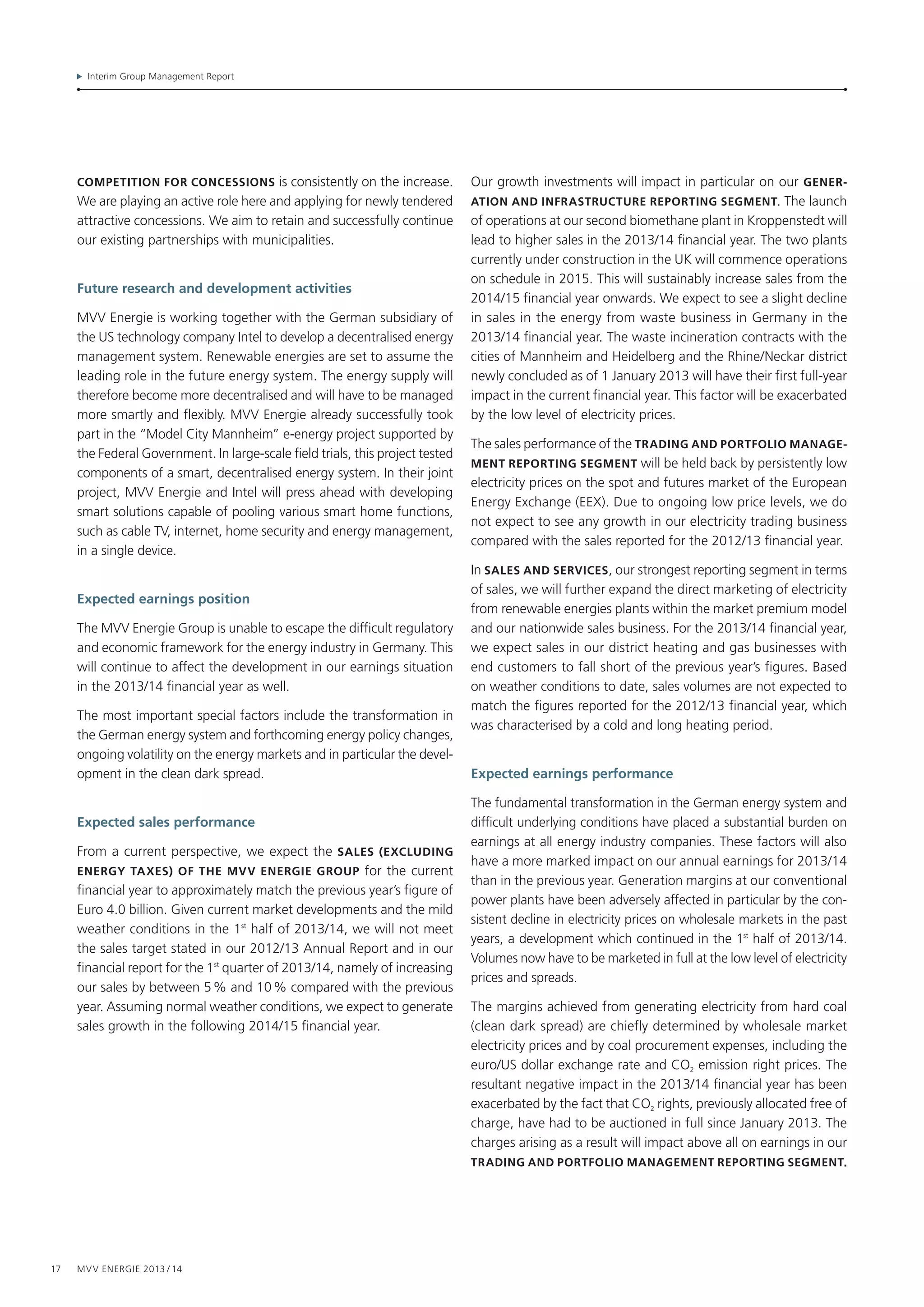 Interim Group Management Report
17 MVV Energie 2013 / 14
competition for concessions is consistently on the increase.
We are playing an active role here and applying for newly tendered
attractive concessions. We aim to retain and successfully continue
our existing partnerships with municipalities.
Future research and development activities
MVV Energie is working together with the German subsidiary of
the US technology company Intel to develop a decentralised energy
management system. Renewable energies are set to assume the
leading role in the future energy system. The energy supply will
therefore become more decentralised and will have to be managed
more smartly and flexibly. MVV Energie already successfully took
part in the “Model City Mannheim” e-energy project supported by
the Federal Government. In large-scale field trials, this project tested
components of a smart, decentralised energy system. In their joint
project, MVV Energie and Intel will press ahead with developing
smart solutions capable of pooling various smart home functions,
such as cable TV, internet, home security and energy management,
in a single device.
Expected earnings position
The MVV Energie Group is unable to escape the difficult regulatory
and economic framework for the energy industry in Germany. This
will continue to affect the development in our earnings situation
in the 2013/14 financial year as well.
The most important special factors include the transformation in
the German energy system and forthcoming energy policy changes,
ongoing volatility on the energy markets and in particular the devel-
opment in the clean dark spread.
Expected sales performance
From a current perspective, we expect the sales (excluding
energy taxes) of the mvv energie group for the current
financial year to approximately match the previous year’s figure of
Euro 4.0 billion. Given current market developments and the mild
weather conditions in the 1st
half of 2013/14, we will not meet
the sales target stated in our 2012/13 Annual Report and in our
financial report for the 1st
quarter of 2013/14, namely of increasing
our sales by between 5 % and 10 % compared with the previous
year. Assuming normal weather conditions, we expect to generate
sales growth in the following 2014/15 financial year.
Our growth investments will impact in particular on our gene­r­
ation and infrastructure reporting segment. The launch
of opera­tions at our second biomethane plant in Kroppenstedt will
lead to higher sales in the 2013/14 financial year. The two plants
currently under construction in the UK will commence operations
on schedule in 2015. This will sustainably increase sales from the
2014/15 financial year onwards. We expect to see a slight decline
in sales in the energy from waste business in Germany in the
2013/14 financial year. The waste incineration contracts with the
cities of Mannheim and Heidelberg and the Rhine/Neckar district
newly concluded as of 1 January 2013 will have their first full-year
impact in the current financial year. This factor will be exacerbated
by the low level of electricity prices.
The sales performance of the trading and portfolio manage­
ment reporting segment will be held back by persistently low
electricity prices on the spot and futures market of the European
Energy Exchange (EEX). Due to ongoing low price levels, we do
not expect to see any growth in our electricity trading business
compared with the sales reported for the 2012/13 financial year.
In sales and services, our strongest reporting segment in terms
of sales, we will further expand the direct marketing of electricity
from renewable energies plants within the market premium model
and our nationwide sales business. For the 2013/14 financial year,
we expect sales in our district heating and gas businesses with
end customers to fall short of the previous year’s figures. Based
on weather conditions to date, sales volumes are not expected to
match the figures reported for the 2012/13 financial year, which
was characterised by a cold and long heating period.
Expected earnings performance
The fundamental transformation in the German energy system and
difficult underlying conditions have placed a substantial burden on
earnings at all energy industry companies. These factors will also
have a more marked impact on our annual earnings for 2013/14
than in the previous year. Generation margins at our conventional
power plants have been adversely affected in particular by the con-
sistent decline in electricity prices on wholesale markets in the past
years, a development which continued in the 1st
half of 2013/14.
Volumes now have to be marketed in full at the low level of electricity
prices and spreads.
The margins achieved from generating electricity from hard coal
(clean dark spread) are chiefly determined by wholesale market
electricity prices and by coal procurement expenses, including the
euro/US dollar exchange rate and CO2 emission right prices. The
resultant negative impact in the 2013/14 financial year has been
exacerbated by the fact that CO2 rights, previously allocated free of
charge, have had to be auctioned in full since January 2013. The
charges arising as a result will impact above all on earnings in our
trading and portfolio management reporting segment.
 