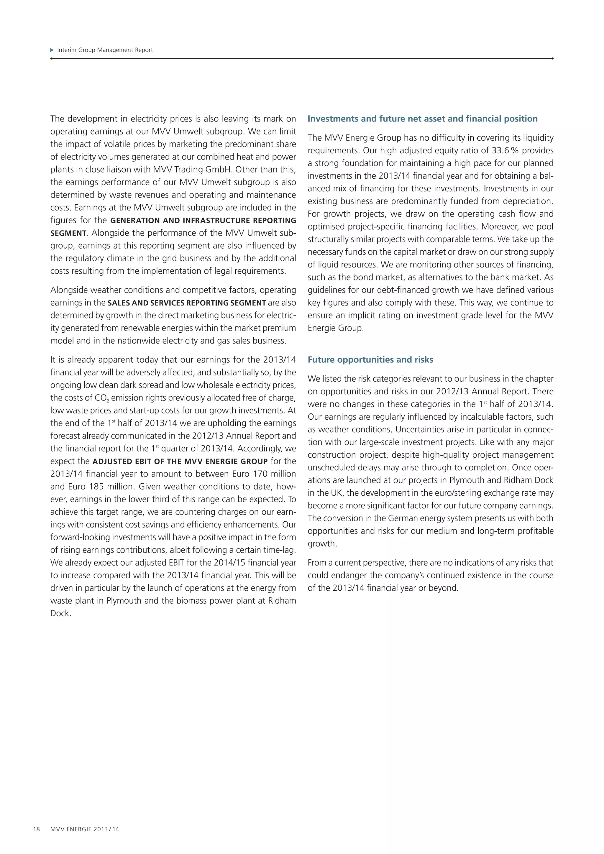 Interim Group Management Report
18 MVV Energie 2013 / 14
The development in electricity prices is also leaving its mark on
operating earnings at our MVV Umwelt subgroup. We can limit
the impact of volatile prices by marketing the predominant share
of electricity volumes generated at our combined heat and power
plants in close liaison with MVV Trading GmbH. Other than this,
the earnings performance of our MVV Umwelt subgroup is also
determined by waste revenues and operating and maintenance
costs. Earnings at the MVV Umwelt subgroup are included in the
figures for the generation and infrastructure reporting
segment. Alongside the performance of the MVV Umwelt sub-
group, earnings at this reporting segment are also influenced by
the regulatory climate in the grid business and by the additional
costs resulting from the implementation of legal requirements.
Alongside weather conditions and competitive factors, operating
earnings in the sales and services reporting segment are also
determined by growth in the direct marketing business for electric-
ity generated from renewable energies within the market premium
model and in the nationwide electricity and gas sales business.
It is already apparent today that our earnings for the 2013/14
financial year will be adversely affected, and substantially so, by the
ongoing low clean dark spread and low wholesale electricity prices,
the costs of CO2 emission rights previously allocated free of charge,
low waste prices and start-up costs for our growth investments. At
the end of the 1st
half of 2013/14 we are upholding the earnings
forecast already communicated in the 2012/13 Annual Report and
the financial report for the 1st
quarter of 2013/14. Accordingly, we
expect the Adjusted EBIT of the MVV Energie group for the
2013/14 financial year to amount to between Euro 170 million
and Euro 185 million. Given weather conditions to date, how-
ever, earnings in the lower third of this range can be expected. To
achieve this target range, we are countering charges on our earn-
ings with consistent cost savings and efficiency enhancements. Our
forward-looking investments will have a positive impact in the form
of rising earnings contributions, albeit following a certain time-lag.
We already expect our adjusted EBIT for the 2014/15 financial year
to increase compared with the 2013/14 financial year. This will be
driven in particular by the launch of operations at the energy from
waste plant in Plymouth and the biomass power plant at Ridham
Dock.
Investments and future net asset and financial position
The MVV Energie Group has no difficulty in covering its liquidity
requirements. Our high adjusted equity ratio of 33.6 % provides
a strong foundation for maintaining a high pace for our planned
investments in the 2013/14 financial year and for obtaining a bal-
anced mix of financing for these investments. Investments in our
existing business are predominantly funded from depreciation.
For growth projects, we draw on the operating cash flow and
optimised project-specific financing facilities. Moreover, we pool
structurally similar projects with comparable terms. We take up the
necessary funds on the capital market or draw on our strong supply
of liquid resources. We are monitoring other sources of financing,
such as the bond market, as alternatives to the bank market. As
guidelines for our debt-financed growth we have defined various
key figures and also comply with these. This way, we continue to
ensure an implicit rating on investment grade level for the MVV
Energie Group.
Future opportunities and risks
We listed the risk categories relevant to our business in the chapter
on opportunities and risks in our 2012/13 Annual Report. There
were no changes in these categories in the 1st
half of 2013/14.
Our earnings are regularly influenced by incalculable factors, such
as weather conditions. Uncertainties arise in particular in connec-
tion with our large-scale investment projects. Like with any major
construction project, despite high-quality project management
unscheduled delays may arise through to completion. Once oper-
ations are launched at our projects in Plymouth and Ridham Dock
in the UK, the development in the euro/sterling exchange rate may
become a more significant factor for our future company earnings.
The conversion in the German energy system presents us with both
opportunities and risks for our medium and long-term profitable
growth.
From a current perspective, there are no indications of any risks that
could endanger the company’s continued existence in the course
of the 2013/14 financial year or beyond.
 