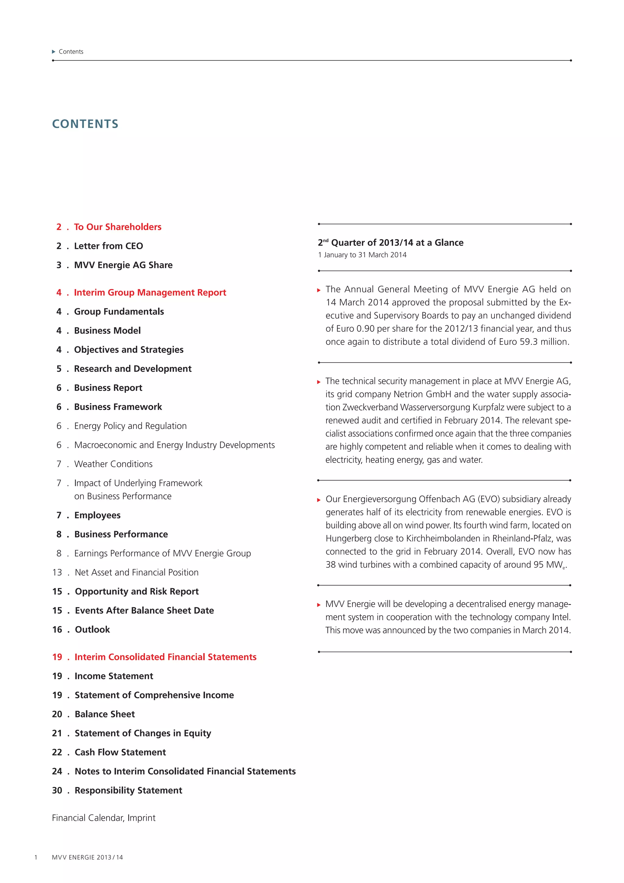 1 MVV Energie 2013 / 14
Contents
contents
The Annual General Meeting of MVV Energie AG held on
14 March 2014 approved the proposal submitted by the Ex-
ecutive and Supervisory Boards to pay an unchanged dividend
of Euro 0.90 per share for the 2012/13 financial year, and thus
once again to distribute a total dividend of Euro 59.3 million.
The technical security management in place at MVV Energie AG,
its grid company Netrion GmbH and the water supply associa-
tion Zweckverband Wasserversorgung Kurpfalz were subject to a
renewed audit and certified in February 2014. The relevant spe-
cialist associations confirmed once again that the three companies
are highly competent and reliable when it comes to dealing with
electricity, heating energy, gas and water.
Our Energieversorgung Offenbach AG (EVO) subsidiary already
generates half of its electricity from renewable energies. EVO is
building above all on wind power. Its fourth wind farm, located on
Hungerberg close to Kirchheimbolanden in Rheinland-Pfalz, was
connected to the grid in February 2014. Overall, EVO now has
38 wind turbines with a combined capacity of around 95 MWe.
MVV Energie will be developing a decentralised energy manage-
ment system in cooperation with the technology company Intel.
This move was announced by the two companies in March 2014.
	 2 . To Our Shareholders
	 2 . Letter from CEO
	 3 . MVV Energie AG Share
	 4 . Interim Group Management Report
	 4 . Group Fundamentals
	 4 . Business Model
	 4 . Objectives and Strategies
	 5 . Research and Development
	 6 . Business Report
	 6 . Business Framework
	 6 . Energy Policy and Regulation
	 6 . Macroeconomic and Energy Industry Developments
	 7 . Weather Conditions
	 7 . Impact of Underlying Framework
on Business Performance
	 7 . Employees
	 8 . Business Performance
	 8 . Earnings Performance of MVV Energie Group
13 . Net Asset and Financial Position
15 . Opportunity and Risk Report
15 . Events After Balance Sheet Date
16 . Outlook
19 . Interim Consolidated Financial Statements
19 . Income Statement
19 . Statement of Comprehensive Income
20 . Balance Sheet
21 . Statement of Changes in Equity
22 . Cash Flow Statement
24 . Notes to Interim Consolidated Financial Statements
30 . Responsibility Statement
Financial Calendar, Imprint
2nd
Quarter of 2013/14 at a Glance
1 January to 31 March 2014
 