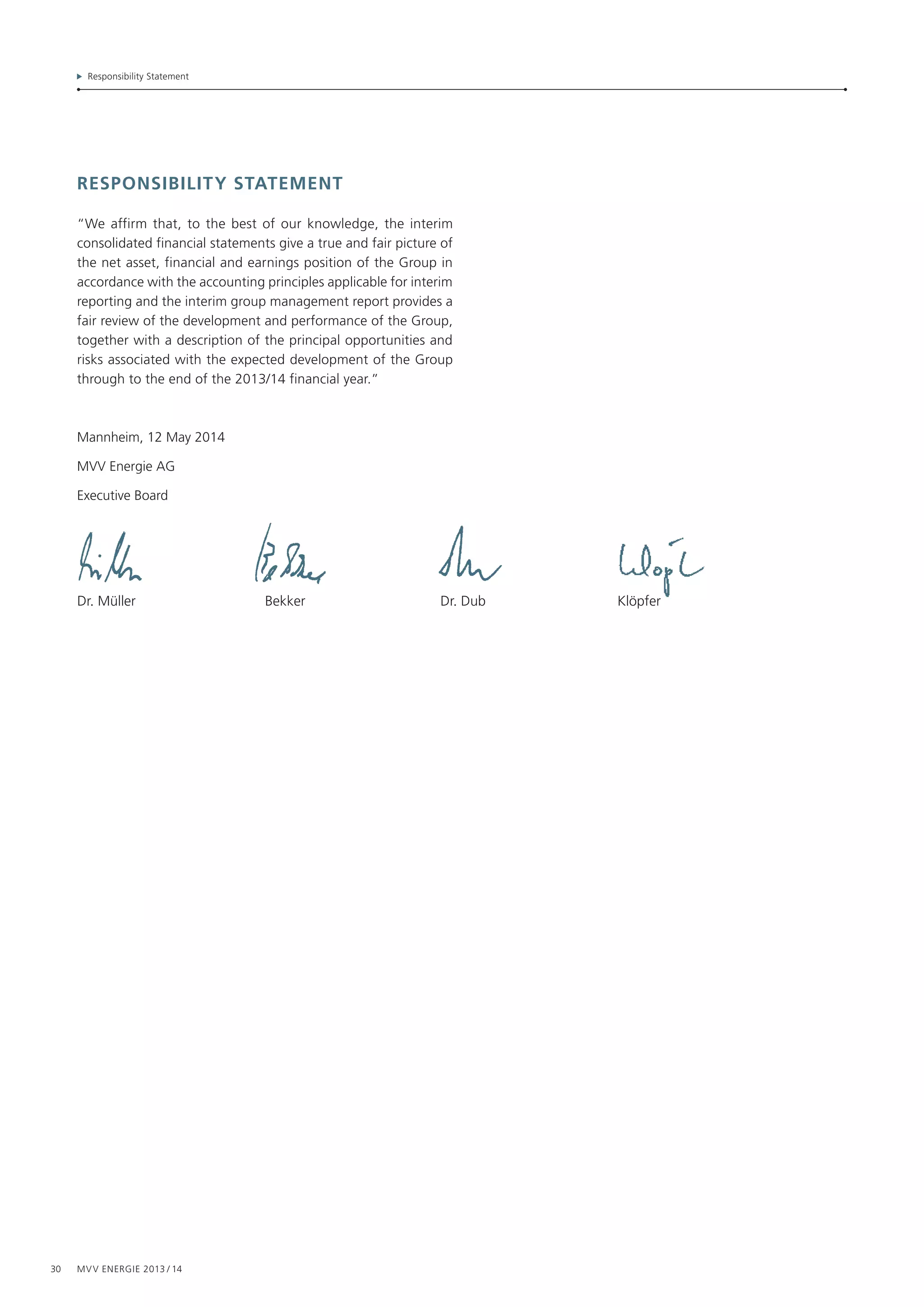 30 MVV Energie 2013 / 14
Responsibility Statement
responsibility statement
“We affirm that, to the best of our knowledge, the interim
consolidated financial statements give a true and fair picture of
the net asset, financial and earnings position of the Group in
accordance with the accounting principles applicable for interim
reporting and the interim group management report provides a
fair review of the development and performance of the Group,
together with a description of the principal opportunities and
risks associated with the expected development of the Group
through to the end of the 2013/14 financial year.”
Mannheim, 12 May 2014
MVV Energie AG
Executive Board
Dr. Müller	 Bekker	 Dr. Dub	 Klöpfer
 