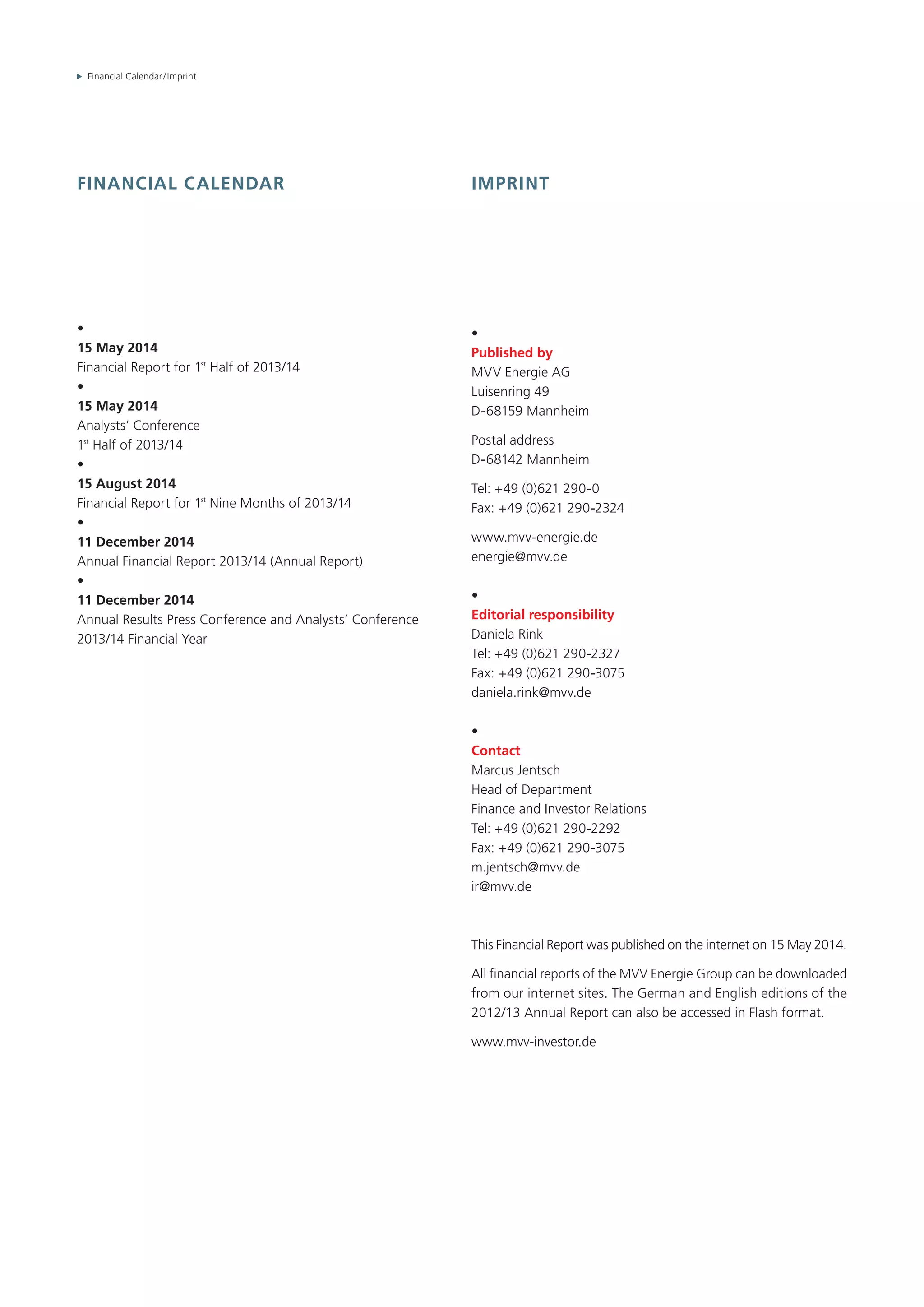 Financial Calendar / Imprint
Financial calendar
•
15 May 2014
Financial Report for 1st
Half of 2013/14
•
15 May 2014
Analysts‘ Conference
1st
Half of 2013/14
•
15 August 2014
Financial Report for 1st
Nine Months of 2013/14
•
11 December 2014
Annual Financial Report 2013/14 (Annual Report)
•
11 December 2014
Annual Results Press Conference and Analysts‘ Conference
2013/14 Financial Year
Imprint
•
Published by
MVV Energie AG
Luisenring 49
D-68159 Mannheim
Postal address
D-68142 Mannheim
Tel: +49 (0)621 290-0
Fax: +49 (0)621 290-2324
www.mvv-energie.de
energie@mvv.de
•
Editorial responsibility
Daniela Rink
Tel: +49 (0)621 290-2327
Fax: +49 (0)621 290-3075
daniela.rink@mvv.de
•
Contact
Marcus Jentsch
Head of Department
Finance and Investor Relations
Tel: +49 (0)621 290-2292
Fax: +49 (0)621 290-3075
m.jentsch@mvv.de
ir@mvv.de
This Financial Report was published on the internet on 15 May 2014.
All financial reports of the MVV Energie Group can be downloaded
from our internet sites. The German and English editions of the
2012/13 Annual Report can also be accessed in Flash format.
www.mvv-investor.de
 