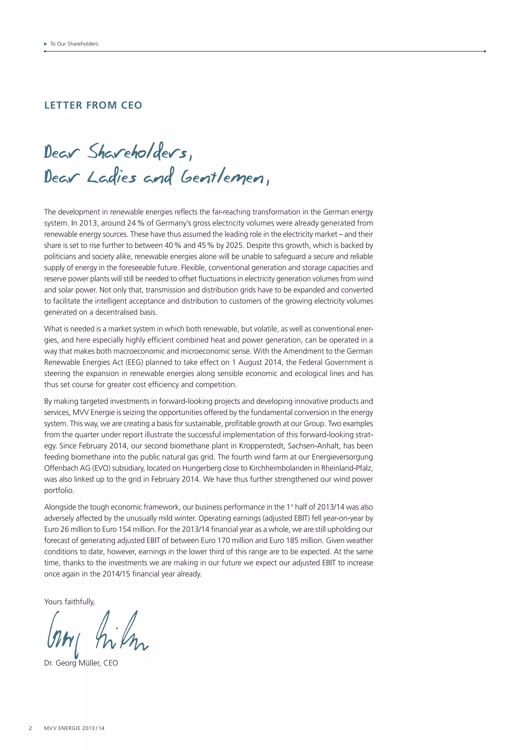 2 MVV Energie 2013 / 14
To Our Shareholders
Letter from ceo
The development in renewable energies reflects the far-reaching transformation in the German energy
system. In 2013, around 24 % of Germany’s gross electricity volumes were already generated from
renewable energy sources. These have thus assumed the leading role in the electricity market – and their
share is set to rise further to between 40 % and 45 % by 2025. Despite this growth, which is backed by
politicians and society alike, renewable energies alone will be unable to safeguard a secure and reliable
supply of energy in the foreseeable future. Flexible, conventional generation and storage capacities and
reserve power plants will still be needed to offset fluctuations in electricity generation volumes from wind
and solar power. Not only that, transmission and distribution grids have to be expanded and converted
to facilitate the intelligent acceptance and distribution to customers of the growing electricity volumes
generated on a decentralised basis.
What is needed is a market system in which both renewable, but volatile, as well as conventional ener-
gies, and here especially highly efficient combined heat and power generation, can be operated in a
way that makes both macroeconomic and microeconomic sense. With the Amendment to the German
Renewable Energies Act (EEG) planned to take effect on 1 August 2014, the Federal Government is
steering the expansion in renewable energies along sensible economic and ecological lines and has
thus set course for greater cost efficiency and competition.
By making targeted investments in forward-looking projects and developing innovative products and
services, MVV Energie is seizing the opportunities offered by the fundamental conversion in the energy
system. This way, we are creating a basis for sustainable, profitable growth at our Group. Two examples
from the quarter under report illustrate the successful implementation of this forward-looking strat-
egy. Since February 2014, our second biomethane plant in Kroppenstedt, Sachsen-Anhalt, has been
feeding biomethane into the public natural gas grid. The fourth wind farm at our Energieversorgung
Offenbach AG (EVO) subsidiary, located on Hungerberg close to Kirchheimbolanden in Rheinland-Pfalz,
was also linked up to the grid in February 2014. We have thus further strengthened our wind power
portfolio.
Alongside the tough economic framework, our business performance in the 1st
half of 2013/14 was also
adversely affected by the unusually mild winter. Operating earnings (adjusted EBIT) fell year-on-year by
Euro 26 million to Euro 154 million. For the 2013/14 financial year as a whole, we are still upholding our
forecast of generating adjusted EBIT of between Euro 170 million and Euro 185 million. Given weather
conditions to date, however, earnings in the lower third of this range are to be expected. At the same
time, thanks to the investments we are making in our future we expect our adjusted EBIT to increase
once again in the 2014/15 financial year already.
Yours faithfully,
Dr. Georg Müller, CEO
 