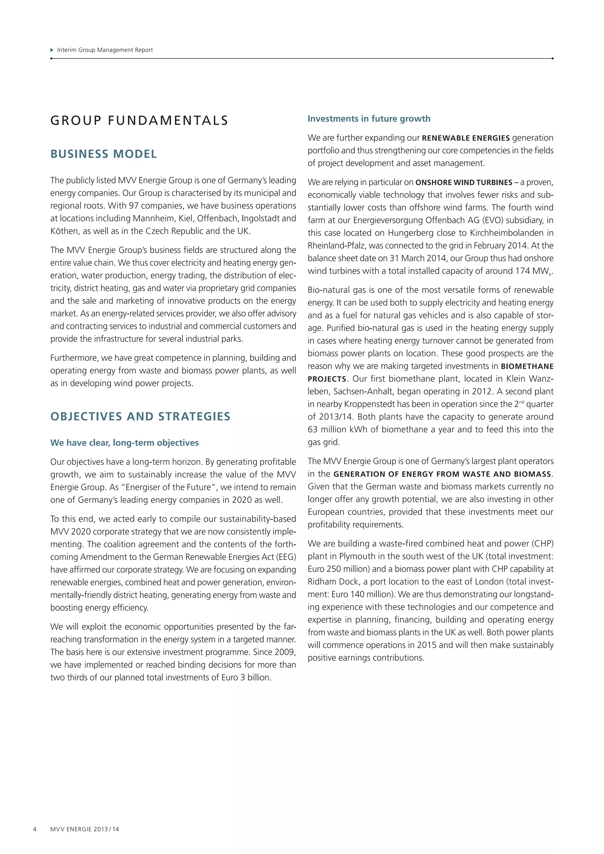 Interim Group Management Report
4 MVV Energie 2013 / 14
Group fundamentals
Business model
The publicly listed MVV Energie Group is one of Germany’s leading
energy companies. Our Group is characterised by its municipal and
regional roots. With 97 companies, we have business operations
at locations including Mannheim, Kiel, Offenbach, Ingolstadt and
Köthen, as well as in the Czech Republic and the UK.
The MVV Energie Group’s business fields are structured along the
entire value chain. We thus cover electricity and heating energy gen-
eration, water production, energy trading, the distribution of elec-
tricity, district heating, gas and water via proprietary grid companies
and the sale and marketing of innovative products on the energy
market. As an energy-related services provider, we also offer advisory
and contracting services to industrial and commercial customers and
provide the infrastructure for several industrial parks.
Furthermore, we have great competence in planning, building and
operating energy from waste and biomass power plants, as well
as in developing wind power projects.
objectives and strategies
We have clear, long-term objectives
Our objectives have a long-term horizon. By generating profitable
growth, we aim to sustainably increase the value of the MVV
Energie Group. As “Energiser of the Future”, we intend to remain
one of Germany’s leading energy companies in 2020 as well.
To this end, we acted early to compile our sustainability-based
MVV 2020 corporate strategy that we are now consistently imple-
menting. The coalition agreement and the contents of the forth-
coming Amendment to the German Renewable Energies Act (EEG)
have affirmed our corporate strategy. We are focusing on expanding
renewable energies, combined heat and power generation, environ-
mentally-friendly district heating, generating energy from waste and
boosting energy efficiency.
We will exploit the economic opportunities presented by the far-­
reaching transformation in the energy system in a targeted manner.
The basis here is our extensive investment programme. Since 2009,
we have implemented or reached binding decisions for more than
two thirds of our planned total investments of Euro 3 billion.
Investments in future growth
We are further expanding our Renewable energies generation
portfolio and thus strengthening our core competencies in the fields
of project development and asset management.
We are relying in particular on oNshore wind turbines – a proven,
economically viable technology that involves fewer risks and sub-
stantially lower costs than offshore wind farms. The fourth wind
farm at our Energieversorgung Offenbach AG (EVO) subsidiary, in
this case located on Hungerberg close to Kirchheimbolanden in
Rheinland-Pfalz, was connected to the grid in February 2014. At the
balance sheet date on 31 March 2014, our Group thus had onshore
wind turbines with a total installed capacity of around 174 MWe.
Bio-natural gas is one of the most versatile forms of renewable
energy. It can be used both to supply electricity and heating energy
and as a fuel for natural gas vehicles and is also capable of stor-
age. Purified bio-natural gas is used in the heating energy supply
in cases where heating energy turnover cannot be generated from
biomass power plants on location. These good prospects are the
reason why we are making targeted investments in BIOMETHANe
PROJEcTs. Our first biomethane plant, located in Klein Wanz­
leben, Sachsen-Anhalt, began operating in 2012. A second plant
in nearby Kroppenstedt has been in operation since the 2nd
quarter
of 2013/14. Both plants have the capacity to generate around
63 million kWh of biomethane a year and to feed this into the
gas grid.
The MVV Energie Group is one of Germany’s largest plant operators
in the generation of energy from waste and biomass.
Given that the German waste and biomass markets currently no
longer offer any growth potential, we are also investing in other
European countries, provided that these investments meet our
profitability requirements.
We are building a waste-fired combined heat and power (CHP)
plant in Plymouth in the south west of the UK (total investment:
Euro 250 million) and a biomass power plant with CHP capability at
Ridham Dock, a port location to the east of London (total invest-
ment: Euro 140 million). We are thus demonstrating our longstand-
ing experience with these technologies and our competence and
expertise in planning, financing, building and operating energy
from waste and biomass plants in the UK as well. Both power plants
will commence operations in 2015 and will then make sustainably
positive earnings contributions.
 