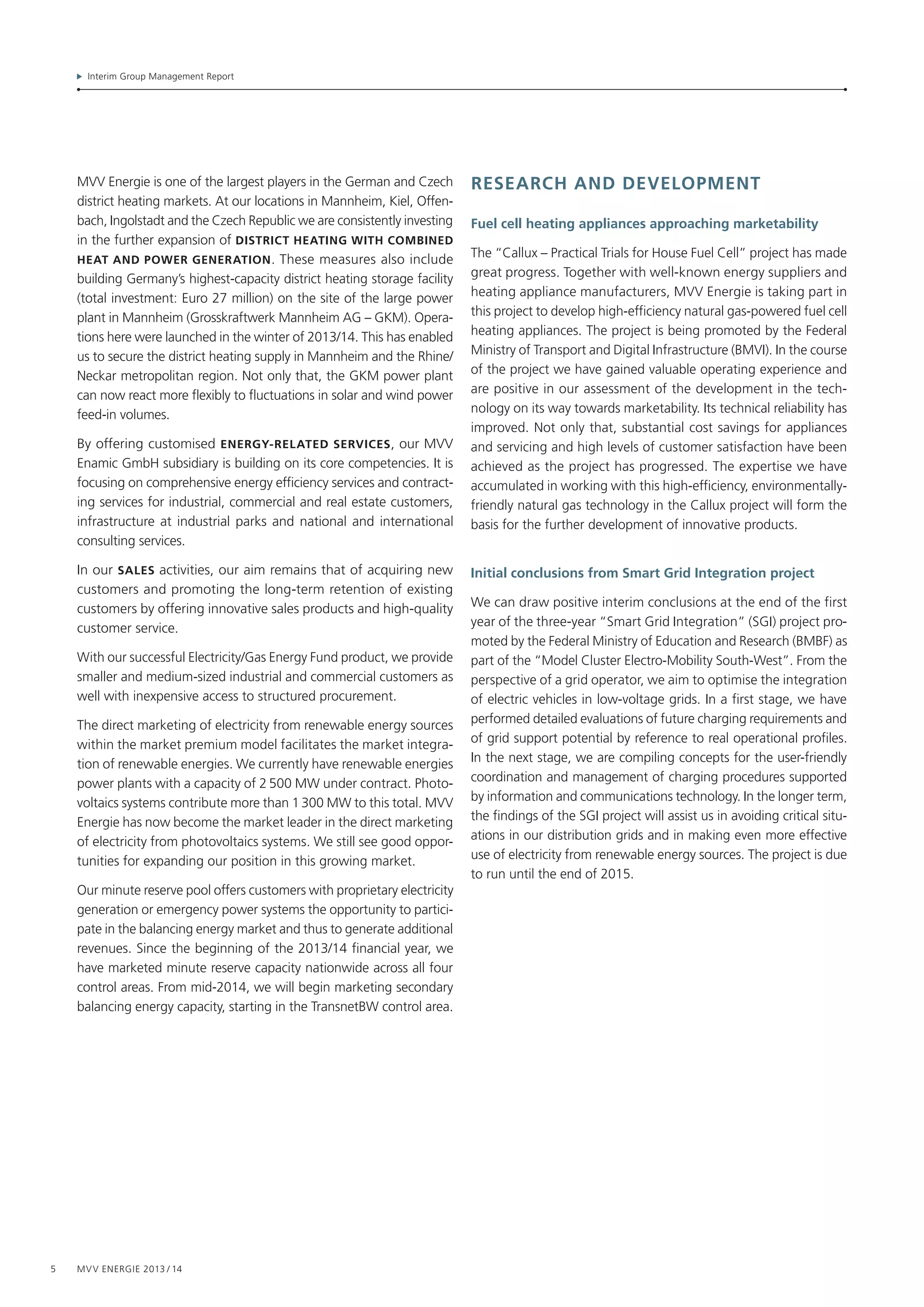Interim Group Management Report
5 MVV Energie 2013 / 14
MVV Energie is one of the largest players in the German and Czech
district heating markets. At our locations in Mannheim, Kiel, Offen­
bach, Ingolstadt and the Czech Republic we are consistently investing
in the further expansion of district heating with combined
heat and power generation. These measures also include
building Germany’s highest-capacity district heating storage facility
(total investment: Euro 27 million) on the site of the large power
plant in Mannheim (Grosskraftwerk Mannheim AG – GKM). Opera-
tions here were launched in the winter of 2013/14. This has enabled
us to secure the district heating supply in Mannheim and the Rhine/
Neckar metropolitan region. Not only that, the GKM power plant
can now react more flexibly to fluctuations in solar and wind power
feed-in volumes.
By offering customised ENERGy-related services, our MVV
Enamic GmbH subsidiary is building on its core competencies. It is
focusing on comprehensive energy efficiency services and contract-
ing services for industrial, commercial and real estate customers,
infrastructure at industrial parks and national and international
consulting services.
In our SALES activities, our aim remains that of acquiring new
customers and promoting the long-term retention of existing
customers by offering innovative sales products and high-quality
customer service.
With our successful Electricity/Gas Energy Fund product, we provide
smaller and medium-sized industrial and commercial customers as
well with inexpensive access to structured procurement.
The direct marketing of electricity from renewable energy sources
within the market premium model facilitates the market integra-
tion of renewable energies. We currently have renewable energies
power plants with a capacity of 2 500 MW under contract. Photo-
voltaics systems contribute more than 1 300 MW to this total. MVV
Energie has now become the market leader in the direct marketing
of electricity from photovoltaics systems. We still see good oppor-
tunities for expanding our position in this growing market.
Our minute reserve pool offers customers with proprietary electricity
generation or emergency power systems the opportunity to partici-
pate in the balancing energy market and thus to generate additional
revenues. Since the beginning of the 2013/14 financial year, we
have marketed minute reserve capacity nationwide across all four
control areas. From mid-2014, we will begin marketing secondary
balancing energy capacity, starting in the TransnetBW control area.
research and DEvelopment
Fuel cell heating appliances approaching marketability
The “Callux – Practical Trials for House Fuel Cell” project has made
great progress. Together with well-known energy suppliers and
heating appliance manufacturers, MVV Energie is taking part in
this project to develop high-efficiency natural gas-powered fuel cell
heating appliances. The project is being promoted by the Federal
Ministry of Transport and Digital Infrastructure (BMVI). In the course
of the project we have gained valuable operating experience and
are positive in our assessment of the development in the tech-
nology on its way towards marketability. Its technical reliability has
improved. Not only that, substantial cost savings for appliances
and servicing and high levels of customer satisfaction have been
achieved as the project has progressed. The expertise we have
accumulated in working with this high-efficiency, environmentally-­
friendly natural gas technology in the Callux project will form the
basis for the further development of innovative products.
Initial conclusions from Smart Grid Integration project
We can draw positive interim conclusions at the end of the first
year of the three-year “Smart Grid Integration” (SGI) project pro-
moted by the Federal Ministry of Education and Research (BMBF) as
part of the “Model Cluster Electro-Mobility South-West”. From the
perspective of a grid operator, we aim to optimise the integration
of electric vehicles in low-voltage grids. In a first stage, we have
performed detailed evaluations of future charging requirements and
of grid support potential by reference to real operational profiles.
In the next stage, we are compiling concepts for the user-friendly
coordination and management of charging procedures supported
by information and communications technology. In the longer term,
the findings of the SGI project will assist us in avoiding critical situ-
ations in our distribution grids and in making even more effective
use of electricity from renewable energy sources. The project is due
to run until the end of 2015.
 