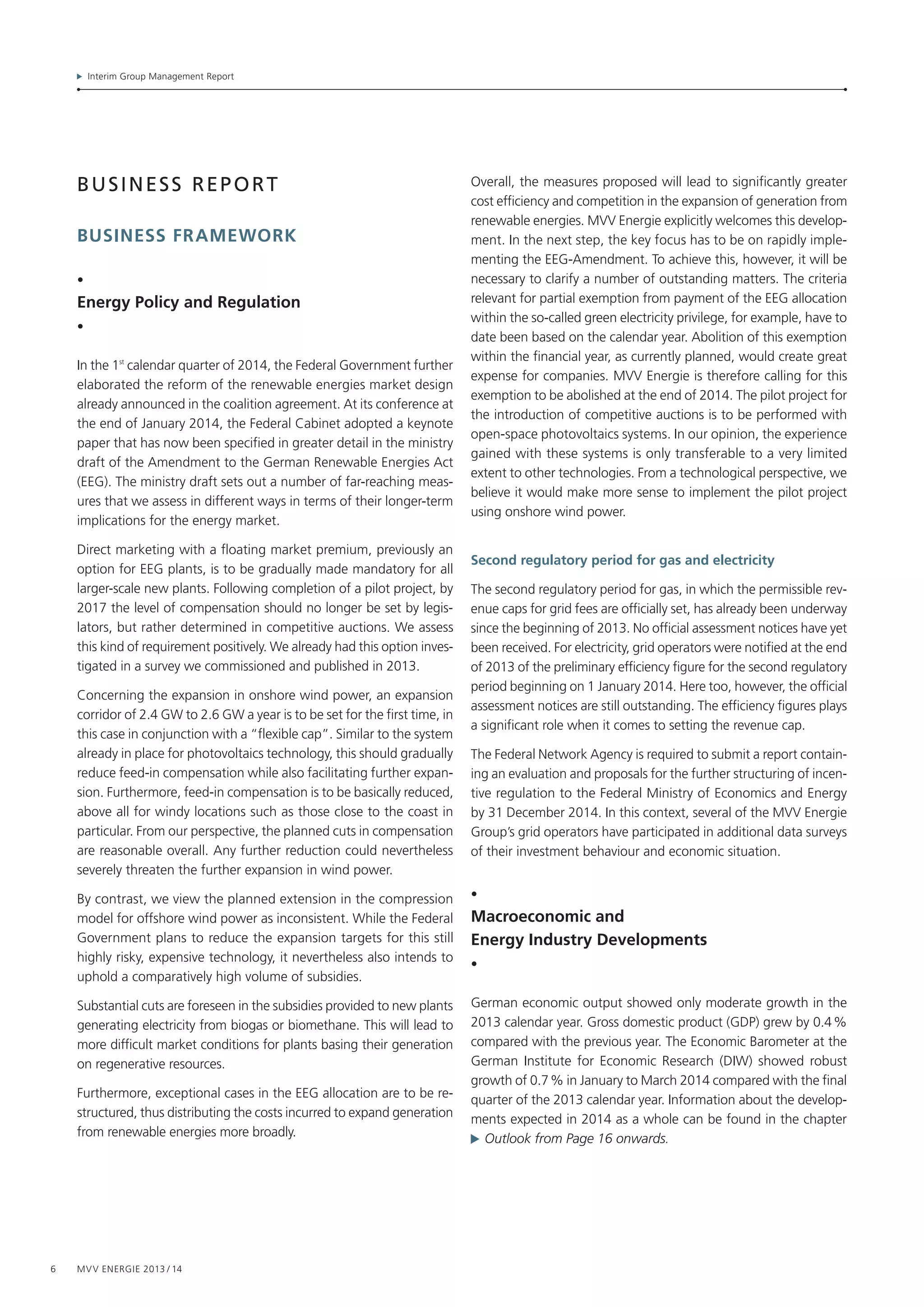Interim Group Management Report
6 MVV Energie 2013 / 14
business report
business framework
•
Energy Policy and Regulation
•
In the 1st
calendar quarter of 2014, the Federal Government further
elaborated the reform of the renewable energies market design
already announced in the coalition agreement. At its conference at
the end of January 2014, the Federal Cabinet adopted a keynote
paper that has now been specified in greater detail in the ministry
draft of the Amendment to the German Renewable Energies Act
(EEG). The ministry draft sets out a number of far-reaching meas-
ures that we assess in different ways in terms of their longer-term
implications for the energy market.
Direct marketing with a floating market premium, previously an
option for EEG plants, is to be gradually made mandatory for all
larger-scale new plants. Following completion of a pilot project, by
2017 the level of compensation should no longer be set by legis­
lators, but rather determined in competitive auctions. We assess
this kind of requirement positively. We already had this option inves-
tigated in a survey we commissioned and published in 2013.
Concerning the expansion in onshore wind power, an expansion
corridor of 2.4 GW to 2.6 GW a year is to be set for the first time, in
this case in conjunction with a “flexible cap”. Similar to the system
already in place for photovoltaics technology, this should gradually
reduce feed-in compensation while also facilitating further expan-
sion. Furthermore, feed-in compensation is to be basically reduced,
above all for windy locations such as those close to the coast in
particular. From our perspective, the planned cuts in compensation
are reasonable overall. Any further reduction could nevertheless
severely threaten the further expansion in wind power.
By contrast, we view the planned extension in the compression
model for offshore wind power as inconsistent. While the Federal
Government plans to reduce the expansion targets for this still
highly risky, expensive technology, it nevertheless also intends to
uphold a comparatively high volume of subsidies.
Substantial cuts are foreseen in the subsidies provided to new plants
generating electricity from biogas or biomethane. This will lead to
more difficult market conditions for plants basing their generation
on regenerative resources.
Furthermore, exceptional cases in the EEG allocation are to be re-
structured, thus distributing the costs incurred to expand generation
from renewable energies more broadly.
Overall, the measures proposed will lead to significantly greater
cost efficiency and competition in the expansion of generation from
renewable energies. MVV Energie explicitly welcomes this develop-
ment. In the next step, the key focus has to be on rapidly imple-
menting the EEG-Amendment. To achieve this, however, it will be
necessary to clarify a number of outstanding matters. The criteria
relevant for partial exemption from payment of the EEG allocation
within the so-called green electricity privilege, for example, have to
date been based on the calendar year. Abolition of this exemption
within the financial year, as currently planned, would create great
expense for companies. MVV Energie is therefore calling for this
exemption to be abolished at the end of 2014. The pilot project for
the introduction of competitive auctions is to be performed with
open-space photovoltaics systems. In our opinion, the experience
gained with these systems is only transferable to a very limited
extent to other technologies. From a technological perspective, we
believe it would make more sense to implement the pilot project
using onshore wind power.
Second regulatory period for gas and electricity
The second regulatory period for gas, in which the permissible rev-
enue caps for grid fees are officially set, has already been underway
since the beginning of 2013. No official assessment notices have yet
been received. For electricity, grid operators were notified at the end
of 2013 of the preliminary efficiency figure for the second regulatory
period beginning on 1 January 2014. Here too, however, the official
assessment notices are still outstanding. The efficiency figures plays
a significant role when it comes to setting the revenue cap.
The Federal Network Agency is required to submit a report contain-
ing an evaluation and proposals for the further structuring of incen-
tive regulation to the Federal Ministry of Economics and Energy
by 31 December 2014. In this context, several of the MVV Energie
Group’s grid operators have participated in additional data surveys
of their investment behaviour and economic situation.
•
Macroeconomic and
Energy Industry Developments
•
German economic output showed only moderate growth in the
2013 calendar year. Gross domestic product (GDP) grew by 0.4 %
compared with the previous year. The Economic Barometer at the
German Institute for Economic Research (DIW) showed robust
growth of 0.7 % in January to March 2014 compared with the final
quarter of the 2013 calendar year. Information about the develop-
ments expected in 2014 as a whole can be found in the chapter
  Outlook from Page 16 onwards.
 
