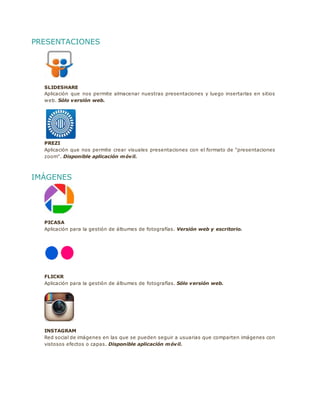 PRESENTACIONES
SLIDESHARE
Aplicación que nos permite almacenar nuestras presentaciones y luego insertarlas en sitios
web. Sólo versión web.
PREZI
Aplicación que nos permite crear visuales presentaciones con el formato de "presentaciones
zoom". Disponible aplicación móvil.
IMÁGENES
PICASA
Aplicación para la gestión de álbumes de fotografías. Versión web y escritorio.
FLICKR
Aplicación para la gestión de álbumes de fotografías. Sólo versión web.
INSTAGRAM
Red social de imágenes en las que se pueden seguir a usuarias que comparten imágenes con
vistosos efectos o capas. Disponible aplicación móvil.
 