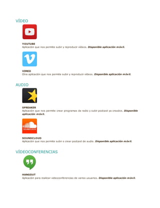 VÍDEO
YOUTUBE
Aplicación que nos permite subir y reproducir vídeos. Disponible aplicación móvil.
VIMEO
Otra aplicación que nos permite subir y reproducir vídeos. Disponible aplicación móvil.
AUDIO
SPREAKER
Aplicación que nos permite crear programas de radio y subir podcast ya creados. Disponible
aplicación móvil.
SOUNDCLOUD
Aplicación que nos permite subir o crear podcast de audio. Disponible aplicación móvil.
VÍDEOCONFERENCIAS
HANGOUT
Aplicación para realizar videoconferencias de varios usuarios. Disponible aplicación móvil.
 