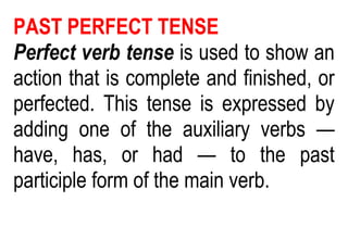 PAST PERFECT TENSE
Perfect verb tense is used to show an
action that is complete and finished, or
perfected. This tense is expressed by
adding one of the auxiliary verbs —
have, has, or had — to the past
participle form of the main verb.
 
