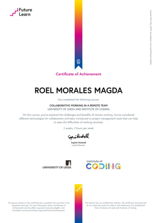 Certificate of Achievement
ROEL MORALES MAGDA
has completed the following course:
COLLABORATIVE WORKING IN A REMOTE TEAM
UNIVERSITY OF LEEDS AND INSTITUTE OF CODING
On this course, you've explored the challenges and benefits of remote working. You've considered
different technologies for collaboration and been introduced to project management tools that can help
to ease the difficulties of working remotely.
2 weeks, 2 hours per week
Sophie Pendrell
Lead Educator
Issued
26th
May
2020.
futurelearn.com/certificates/r4j64iu
The person named on this certificate has completed the activities in the
attached transcript. For more information about Certificates of
Achievement and the effort required to become eligible, visit
futurelearn.com/proof-of-learning/certificate-of-achievement.
This learner has not verified their identity. The certificate and transcript
do not imply the award of credit or the conferment of a qualification
from University of Leeds and Institute of Coding.
 