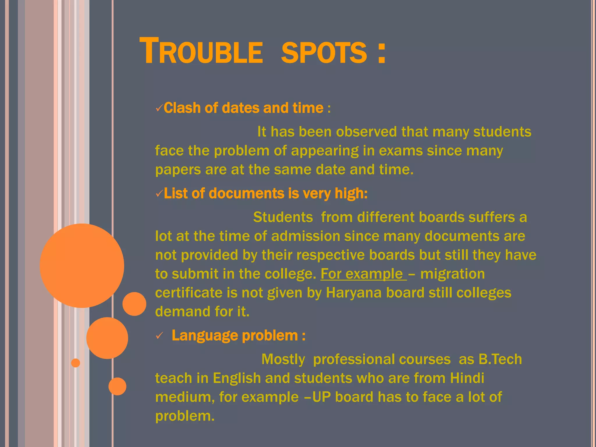 TROUBLE SPOTS :
Clash of dates and time :
It has been observed that many students
face the problem of appearing in exams since many
papers are at the same date and time.
List of documents is very high:
Students from different boards suffers a
lot at the time of admission since many documents are
not provided by their respective boards but still they have
to submit in the college. For example – migration
certificate is not given by Haryana board still colleges
demand for it.
 Language problem :
Mostly professional courses as B.Tech
teach in English and students who are from Hindi
medium, for example –UP board has to face a lot of
problem.
 