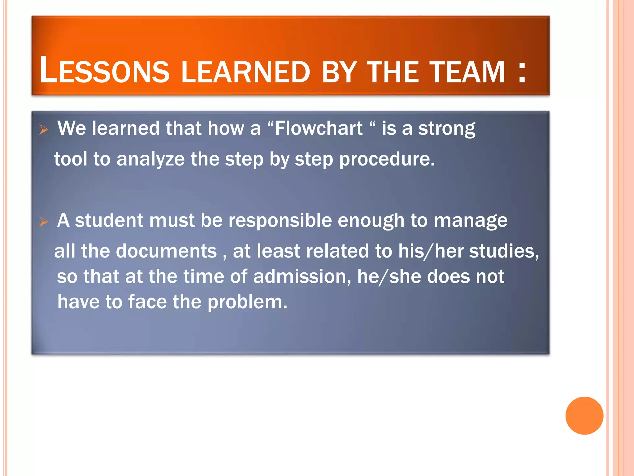 LESSONS LEARNED BY THE TEAM :
 We learned that how a “Flowchart “ is a strong
tool to analyze the step by step procedure.
 A student must be responsible enough to manage
all the documents , at least related to his/her studies,
so that at the time of admission, he/she does not
have to face the problem.
 