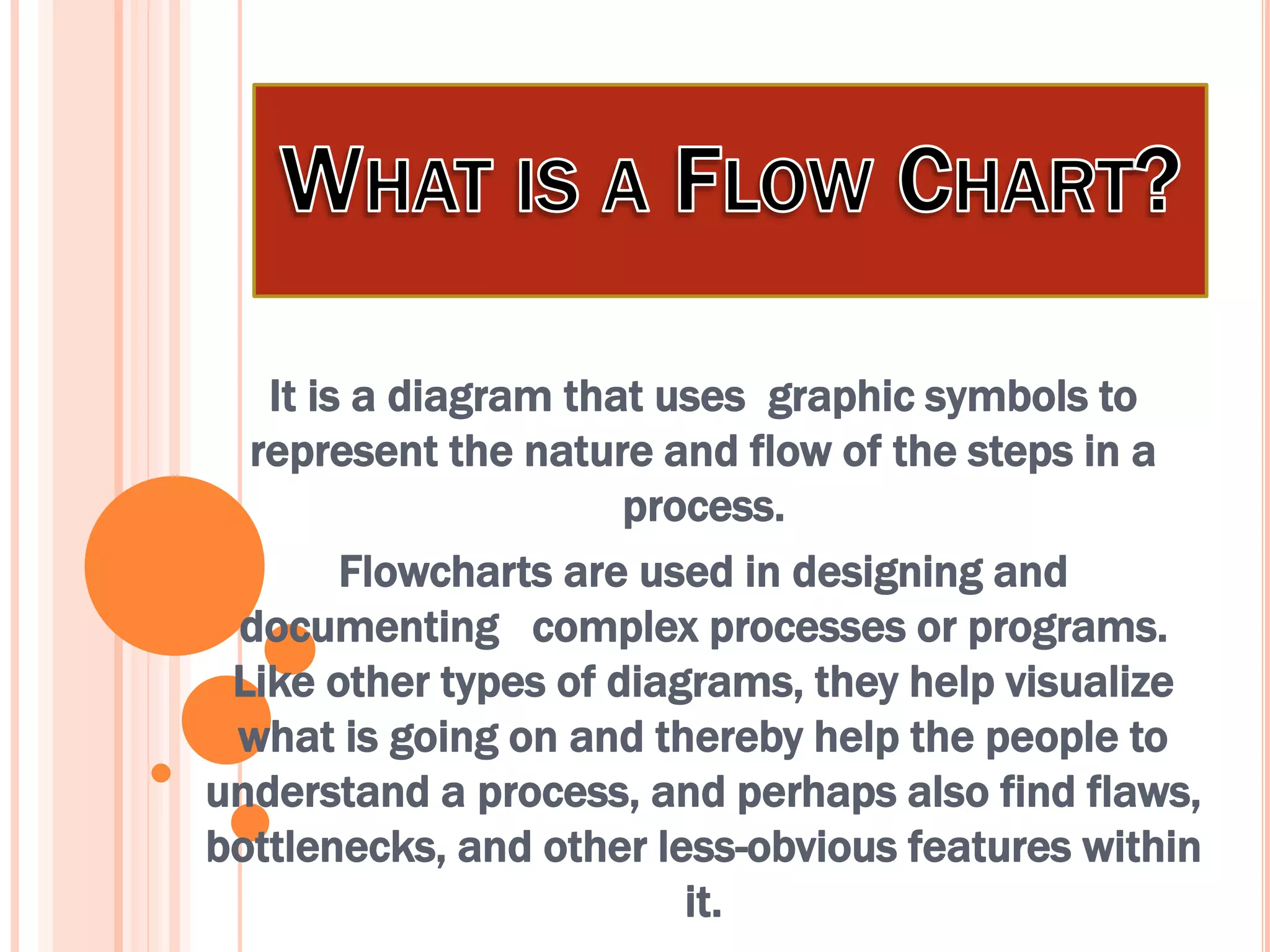 It is a diagram that uses graphic symbols to
represent the nature and flow of the steps in a
process.
Flowcharts are used in designing and
documenting complex processes or programs.
Like other types of diagrams, they help visualize
what is going on and thereby help the people to
understand a process, and perhaps also find flaws,
bottlenecks, and other less-obvious features within
it.
 