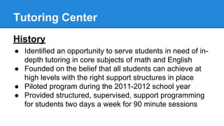 Tutoring Center
History
● Identified an opportunity to serve students in need of in-
depth tutoring in core subjects of math and English
● Founded on the belief that all students can achieve at
high levels with the right support structures in place
● Piloted program during the 2011-2012 school year
● Provided structured, supervised, support programming
for students two days a week for 90 minute sessions
 