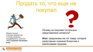 Продать то, что еще не
покупал
Редкие покупки;
 высокий средний чек;
 готовая продукция,
полуфабрикаты, алкоголь;
 57 % покупают копченную
рыбу
Почему не покупают остальные
представители сегмента?
Итог: предлагаем им тот товар, который
свойственен похожим Клиентам и
увеличиваем продажи.
 