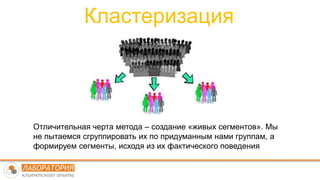 Кластеризация
Отличительная черта метода – создание «живых сегментов». Мы
не пытаемся сгруппировать их по придуманным нами группам, а
формируем сегменты, исходя из их фактического поведения
 