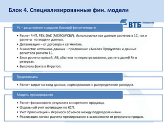 16
Слой сырых данных Финансовые данные
•Наборы аналитик
•Блок убытков
•Срез отчетности К
Конечные приложения Витрины данных
•Приложение-клиент
•Рассылка
Сервер Клиент
• Оптимально с позиций общего
времени сборки.
• Единый «источник правды».
+ • Перекрестная зависимость логики
моделей.
• Проблема синхронизации данных.
-
Схема подготовки данныхБлок 4. Специализированные фин. модели
• Расчет РНП, РЗУ, DAC (МСФО/РСБУ). Используются как данные расчетов в 1С, так и
расчеты по модели данных.
• Детализация – от договора к сегментам.
• В качестве источника данных – приложение «Анализ Продуктов» и данные
регистров расчета 1С.
• Блок расчета премий, АВ, убытков по перестрахованию, расчета долей Re в
резервах.
• Выгрузка факта в Hyperion.
PL – расширение к модели базовой финотчетности
• Расчет затрат на ввод данных, нормирование и распределение расходов.
Трудозатраты
• Расчет финансового результата конкретного продавца.
• Отдельный учет мотивации по КСП.
• Учет пролонгаций и переноса объемов между подразделениями.
• Реализация логики расчета премирования в зависимости от результата продаж.
Модель премирования
 