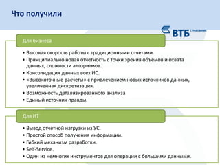 26
Слой сырых данных Финансовые данные
•Наборы аналитик
•Блок убытков
•Срез отчетности К
Конечные приложения Витрины данных
•Приложение-клиент
•Рассылка
Сервер Клиент
• Оптимально с позиций общего
времени сборки.
• Единый «источник правды».
+ • Перекрестная зависимость логики
моделей.
• Проблема синхронизации данных.
-
Схема подготовки данныхЧто получили
• Высокая скорость работы с традиционными отчетами.
• Принципиально новая отчетность с точки зрения объемов и охвата
данных, сложности алгоритмов.
• Консолидация данных всех ИС.
• «Высокоточные расчеты» с привлечением новых источников данных,
увеличенная дискретизация.
• Возможность детализированного анализа.
• Единый источник правды.
Для бизнеса
• Вывод отчетной нагрузки из УС.
• Простой способ получения информации.
• Гибкий механизм разработки.
• Self-Service.
• Один из немногих инструментов для операции с большими данными.
Для ИТ
 