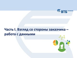 3
Слой сырых данных Финансовые данные
•Наборы аналитик
•Блок убытков
•Срез отчетности К
Конечные приложения Витрины данных
•Приложение-клиент
•Рассылка
Сервер Клиент
• Оптимально с позиций общего
времени сборки.
• Единый «источник правды».
+ • Перекрестная зависимость логики
моделей.
• Проблема синхронизации данных.
-
Схема подготовки данных
Часть I. Взгляд со стороны заказчика –
работа с данными
 