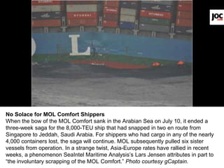 No Solace for MOL Comfort Shippers
When the bow of the MOL Comfort sank in the Arabian Sea on July 10, it ended a
three-week saga for the 8,000-TEU ship that had snapped in two en route from
Singapore to Jeddah, Saudi Arabia. For shippers who had cargo in any of the nearly
4,000 containers lost, the saga will continue. MOL subsequently pulled six sister
vessels from operation. In a strange twist, Asia-Europe rates have rallied in recent
weeks, a phenomenon SeaIntel Maritime Analysis’s Lars Jensen attributes in part to
“the involuntary scrapping of the MOL Comfort.” Photo courtesy gCaptain.
 