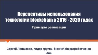 Сергей Лоншаков, лидер группы blockchain разработчиков
Aira
Перспективы использования
технологии blockchain в 2016 - 2020 годах
Примеры реализации
 