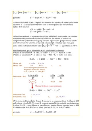 [ ][ ] 14
3 10OHOH −−+
= → [ ] 14
3 101,0OH −+
= → [ ] 13
3 10OH −+
=
por tanto: [ ] 1310logOHlogpH 13
3 =−=−= −+
* O bien calculamos el pOH y a partir del mismo el pH teniendo en cuenta que la suma
de ambos es 14, lo que realmente viene a ser lo mismo puesto que esto último se
deduce de lo anterior.
[ ] 11,0logOHlogpOH =−=−= −
13114pOH14pH =−=−=
c) Cuando reaccionan el mismo volumen de un ácido fuerte monoprótico con una base
monohidróxido que tienen la misma concentración, obviamente se neutralizan
completamente y el resultado es agua y los iones espectadores (porque en este caso la
concentración molar y normal coinciden), así que el pH será el del agua pura, que
como hemos visto anteriormente tiene [ ] M1010OH 714
3
−−+
== y por tanto su pH=7.
Pero supongamos que el ácido fuese H2SO4 que es fuerte y diprótico:
nºmoles en un volumen V (en litros) de ácido = M.
V = 0,1V moles en V litros
nºmoles en un volumen V (en litros) de base = M.
V = 0,1V moles en V litros
H2SO4 + 2 KOH → SO4
−2
+ 2 K+
+ 2 H2O
Moles. inic a =0,1V b =0,1V
Moles final a−x b−2x x 2x
Hasta que se gaste uno de los dos
Se gastará antes KOH, así que:
0,1V – 2x = 0 → x = 0,05V
Concentrac. final
2V
0,05V-0,1V
0
2V
0,05V
2V
0,05V2 ⋅
0,025 0 0,025 0,05
Ahora el ácido en exceso se disocia
H2SO4 + H2O → SO4
−2
+ 2 H3O+
Concentrac. inic co = 0,025M
Concentrac. final 0 co 2co = 0,05M
(A lo mismo podríamos haber llegado de cabeza: si la concentración de H2SO4 y de KOH
es la misma, e igual al 0,1M, como de potasa se gasta el doble, de ácido quedará en exceso
la mitad: 0,05M y como al juntarse los volúmenes iguales ahora el volumen total es doble,
la concentración de H2SO4 será la mitad, igual a 0,025M y la de H3O+
doble)
por tanto: [ ] 3,105,0logOHlogpH 3 =−=−= +
 