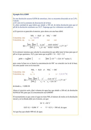 Ejemplo E6A.S2009
En una disolución acuosa 0,03M de amoníaco, éste se encuentra disociado en un 2,4%.
Calcule:
a) El valor de la constante de disociación de la base.
b) ¿Qué cantidad de agua habrá que añadir a 100 mL de dicha disolución para que el
pH de la disolución resultante sea 10,5?. Suponga que los volúmenes son aditivos.
a) El ejercicio es parecido al anterior, pero ahora con una base débil.
NH3 + H2O ⇄ NH4
+
+ OH−
Concentrac. inic co = 0,03M
Concentrac. eq. co – coα coα coα
[ ][ ]
[ ]
5
2
o
2
o
3
4
1077,1
)024,01(03,0
)024,003,0(
)1(c
)c(
NH
OHNH
Kb −
−+
⋅=
−
⋅
=
α−
α
==
b) Lo primero tenemos que calcular la concentración que debe tener la base para que el
pH se el que queremos, 10,5 y por tanto que su pOH = 14 – 10,5 = 3,5
[ ]−
−= OHlogpOH → [ ] L/moles1016,310OH 45,3 −−−
⋅==
pero como la base no es fuerte la concentración de OH−
no coincide con la de la base,
tal como puede verse en la reacción
NH3 + H2O ⇄ NH4
+
+ OH−
Concentrac. inic co
Concentrac. eq. co – x x x = 3,16.
10–4
M
[ ][ ]
[ ]
5
4
0
24
o
2
3
4
1077,1
1016,3c
)1016,3(
xc
x
NH
OHNH
Kb −
−
−−+
⋅=
⋅−
⋅
=
−
==
de donde co = 0,006 M
Ahora el ejercicio sería ¿Qué volumen de agua hay que añadir a 100 mL de disolución
0,03M de NH3 para que su concentración sea 0,006M?
El razonamiento es que como el agua no tiene NH3 el número de moles en la disolución
inicial y en la diluida debe ser el mismo, así que:
´V´MVM ⋅=⋅
0,03 .
0,1 = 0,006 .
V´ → V´= 0,5 L = 500 mL de agua
Así que hay que añadir 400 mL de agua.
 