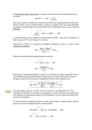 b) Sal de ácido débil y base fuerte: Cuando la sal se disuelve el resultado primero son
sus iones:
Na2CO3 → 2 Na+
+ CO3
2−
(base fuerte)
pero ahora, como el carbonato es una base más fuerte que el agua (porque proviene del
H2CO3 o HCO3
–
que son ácidos débiles), el agua se comporta como un ácido cediéndole
un protón y teniendo lugar una reacción ácido−base de Brönsted−Lowry, que se llama de
hidrólisis:
CO3
2−
+ H2O ⇄ HCO3
−
+ OH−
(base fuerte)
el resultado final es que aumenta la concentración de OH–
y por eso la disolución es
básica, ya que el Na+
con el agua no reacciona.
Aplicando la LAM a la reacción de hidrólisis tendremos lo que se conoce como
constante de hidrólisis:
[ ][ ]
[ ] 2
3CO2
3
3
Kb
CO
OHHCO
Kh −== −
−−
Podemos escribirla de forma general para la reacción:
A−
+ H2O ⇄ HA + OH−
[ ][ ]
[ ] −== −
−
A
Kb
A
OHHA
Kh
Fíjate que la constante de hidrólisis es igual a la constante de la base conjugada. Por eso
no se tabulan porque pueden obtenerse a partir de las constantes del ácido y de la Kw
del agua, ya que si te das cuenta, al multiplicar la Kh por Ka se obtiene la Kw
[ ][ ]
[ ]
[ ][ ]
[ ] Kw
A
OHHA
HA
OHA
KhKa 3
=⋅=⋅ −
−+−
Si te das cuenta, como Kw=Ka*Kh al ser el valor de Kw muy pequeño (10−14
) las
constantes de hidrólisis son también muy pequeñas, a menos claro que se trate de ácidos
muy débiles, que lógicamente tienen Ka muy pequeñas. Así que cuanto más débil sea el
ácido más se hidroliza.
Lo mismo ocurriría cuando se disuelve en agua acetato sódico o cianuro sódico, para los
que las reaccionas de hidrólisis de los aniones serían:
CH3COO−
+ H2O ⇄ CH3COOH + OH−
CN−
+ H2O ⇄ HCN + OH−
 