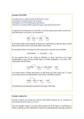 Ejemplo E2B.S2009
En medio acuoso, según la teoría de Brönsted−Lowry:
a) Justifique el carácter básico del amoníaco
b) Explique si el CH3COONa genera pH básico.
c) Razone si la especie HNO2 puede dar lugar a una disolución de pH>7
a) Según la teoría de Brønsted y Lowryel NH3 es una base porque puede aceptar un protón del
agua dando lugar a ion amonio y un ion hidroxilo:
NH3 + H2O ⇄ NH4
+
+ OH−
base1 ácido2 ácido1 base2
b) El acetato sódico efectivamente al disolverse e hidrolizarse en agua da lugar a un pH
básico por tratarse de una sal de ácido débil y base fuerte:
En una primera fase se solvatan los iones, puesto que se trata de una sal soluble:
CH3COONa → CH3COO −
+ Na+
En una segunda fase el ion acetato se hidroliza, es decir, reacciona con el agua
comportándose como una base, dando lugar a su ácido conjugado y a los iones OH−
responsables del pH básico:
CH3COO−
+ H2O ⇄ CH3COOH + OH−
base1 ácido2 ácido1 base2
c) El ácido nitroso, siempre dará lugar a un pH ácido, por tanto menor que 7, ya que
con el agua reacciona comportándose como ácido y cediendo un protón:
HNO2 + H2O ⇄ NO2
−
+ H3O+
ácido1 base2 base 1 ácido2
Al aumentar la concentración de protones dará lugar a pH ácido
Ejemplo ampliación:
Calcular el pH de una disolución 0,1M de CH3COONa sabiendo que la constante de
disociación del ácido acético es 1,8.
10−5
.
Con este ejemplo vamos a ver como efectivamente da sal da lugar a un pH básico y
vamos a calcular su valor. Realmente el ejercicio es prácticamente como que ya hemos
 