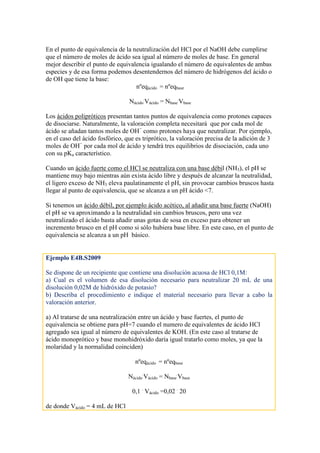 En el punto de equivalencia de la neutralización del HCl por el NaOH debe cumplirse
que el número de moles de ácido sea igual al número de moles de base. En general
mejor describir el punto de equivalencia igualando el número de equivalentes de ambas
especies y de esa forma podemos desentendernos del número de hidrógenos del ácido o
de OH que tiene la base:
nºeqácido = nºeqbase
Nácido
.
Vácido = Nbase
.
Vbase
Los ácidos polipróticos presentan tantos puntos de equivalencia como protones capaces
de disociarse. Naturalmente, la valoración completa necesitará que por cada mol de
ácido se añadan tantos moles de OH−
como protones haya que neutralizar. Por ejemplo,
en el caso del ácido fosfórico, que es triprótico, la valoración precisa de la adición de 3
moles de OH−
por cada mol de ácido y tendrá tres equilibrios de disociación, cada uno
con su pKa característico.
Cuando un ácido fuerte como el HCl se neutraliza con una base débil (NH3), el pH se
mantiene muy bajo mientras aún exista ácido libre y después de alcanzar la neutralidad,
el ligero exceso de NH3 eleva paulatinamente el pH, sin provocar cambios bruscos hasta
llegar al punto de equivalencia, que se alcanza a un pH ácido <7.
Si tenemos un ácido débil, por ejemplo ácido acético, al añadir una base fuerte (NaOH)
el pH se va aproximando a la neutralidad sin cambios bruscos, pero una vez
neutralizado el ácido basta añadir unas gotas de sosa en exceso para obtener un
incremento brusco en el pH como si sólo hubiera base libre. En este caso, en el punto de
equivalencia se alcanza a un pH básico.
Ejemplo E4B.S2009
Se dispone de un recipiente que contiene una disolución acuosa de HCl 0,1M:
a) Cual es el volumen de esa disolución necesario para neutralizar 20 mL de una
disolución 0,02M de hidróxido de potasio?
b) Describa el procedimiento e indique el material necesario para llevar a cabo la
valoración anterior.
a) Al tratarse de una neutralización entre un ácido y base fuertes, el punto de
equivalencia se obtiene para pH=7 cuando el numero de equivalentes de ácido HCl
agregado sea igual al número de equivalentes de KOH. (En este caso al tratarse de
ácido monoprótico y base monohidróxido daría igual tratarlo como moles, ya que la
molaridad y la normalidad coinciden)
nºeqácido = nºeqbase
Nácido
.
Vácido = Nbase
.
Vbase
0,1 .
Vácido =0,02 .
20
de donde Vácido = 4 mL de HCl
 