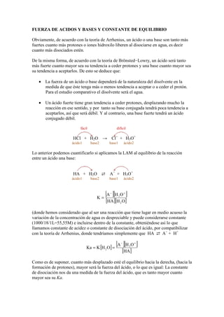 FUERZA DE ACIDOS Y BASES Y CONSTANTE DE EQUILIBRIO
Obviamente, de acuerdo con la teoría de Arrhenius, un ácido o una base son tanto más
fuertes cuanto más protones o iones hidroxilo liberen al disociarse en agua, es decir
cuanto más disociados estén.
De la misma forma, de acuerdo con la teoría de Brönsted−Lowry, un ácido será tanto
más fuerte cuanto mayor sea su tendencia a ceder protones y una base cuanto mayor sea
su tendencia a aceptarlos. De esto se deduce que:
• La fuerza de un ácido o base dependerá de la naturaleza del disolvente en la
medida de que éste tenga más o menos tendencia a aceptar o a ceder el protón.
Para el estudio comparativo el disolvente será el agua.
• Un ácido fuerte tiene gran tendencia a ceder protones, desplazando mucho la
reacción en ese sentido, y por tanto su base conjugada tendrá poca tendencia a
aceptarlos, así que será débil. Y al contrario, una base fuerte tendrá un ácido
conjugado débil.
fácil difícil
HCl + H2O → Cl−
+ H3O+
ácido1 base2 base1 ácido2
Lo anterior podemos cuantificarlo si aplicamos la LAM al equilibrio de la reacción
entre un ácido una base:
HA + H2O ⇄ A−
+ H3O+
ácido1 base2 base1 ácido2
[ ][ ]
[ ][ ]OHHA
OHA
K
2
3
+−
=
(donde hemos considerado que al ser una reacción que tiene lugar en medio acuoso la
variación de la concentración de agua es despreciable y puede considerarse constante
(1000/18/1L=55,55M) e incluirse dentro de la constante, obteniéndose así lo que
llamamos constante de acidez o constante de disociación del ácido, por compatibilizar
con la teoría de Arrhenius, donde tendríamos simplemente que HA ⇄ A−
+ H+
[ ] [ ][ ]
[ ]HA
OHA
OHKKa 3
2
+−
==
Como es de suponer, cuanto más desplazado esté el equilibrio hacia la derecha, (hacia la
formación de protones), mayor será la fuerza del ácido, o lo que es igual: La constante
de disociación nos da una medida de la fuerza del ácido, que es tanto mayor cuanto
mayor sea su Ka.
 