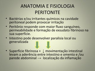 ANATOMIA E FISIOLOGIA
PERITONITE
• Bactérias e/ou irritantes químicos na cavidade
peritoneal podem provocar irritação
• Peritônio responde com maior fluxo sanguíneo,
permeabilidade e formação de exsudato fibrinoso na
sua superfície.
• Intestino pode desenvolver paralisia local ou
generalizada
• Superfície fibrinosa + ↓ movimentação intestinal
levam a aderência entre intestino e omento e /ou
parede abdominal → localização da inflamação
 