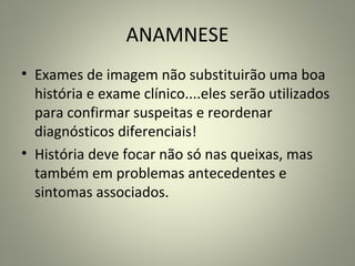 ANAMNESE
• Exames de imagem não substituirão uma boa
história e exame clínico....eles serão utilizados
para confirmar suspeitas e reordenar
diagnósticos diferenciais!
• História deve focar não só nas queixas, mas
também em problemas antecedentes e
sintomas associados.
 