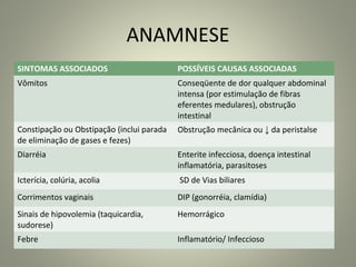 ANAMNESE
SINTOMAS ASSOCIADOS POSSÍVEIS CAUSAS ASSOCIADAS
Vômitos Conseqüente de dor qualquer abdominal
intensa (por estimulação de fibras
eferentes medulares), obstrução
intestinal
Constipação ou Obstipação (inclui parada
de eliminação de gases e fezes)
Obstrução mecânica ou ↓ da peristalse
Diarréia Enterite infecciosa, doença intestinal
inflamatória, parasitoses
Icterícia, colúria, acolia SD de Vias biliares
Corrimentos vaginais DIP (gonorréia, clamídia)
Sinais de hipovolemia (taquicardia,
sudorese)
Hemorrágico
Febre Inflamatório/ Infeccioso
 