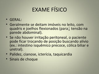 EXAME FÍSICO
• GERAL:
• Geralmente se deitam imóveis no leito, com
quadris e joelhos flexionados (para↓ tensão na
parede abdominal).
• Se não houver irritação peritoneal, o paciente
pode ficar trocando de posição buscando alívio
(ex.: intestino isquêmico precoce, cólica biliar e
uretral).
• Palidez, cianose, icterícia, taquicardia
• Sinais de choque
 
