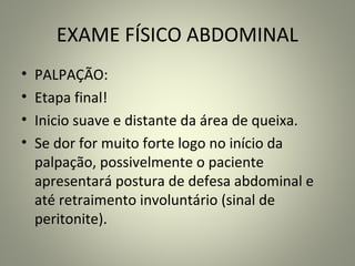 EXAME FÍSICO ABDOMINAL
• PALPAÇÃO:
• Etapa final!
• Inicio suave e distante da área de queixa.
• Se dor for muito forte logo no início da
palpação, possivelmente o paciente
apresentará postura de defesa abdominal e
até retraimento involuntário (sinal de
peritonite).
 