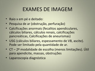 EXAMES DE IMAGEM
• Raio x em pé e deitado:
• Pesquisa de ar (obstrução, perfuração)
• Calcificações anormais (fecalitos apendiculares,
cálculos biliares, cálculos renais, calcificações
pancreáticas, Calcificações de aneurismas)
• USG (cálculos biliares, espessamento de VB, ascite).
Pode ser limitado pela quantidade de ar.
• CT – 2º modalidade de escolha (menos limitações). Útil
para apendicite, massas, obstruções
• Laparoscopia diagnóstica
 