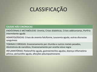 CLASSIFICAÇÃO
CAUSAS NÃO CIRÚRGICAS
ENDÓCRINAS E METABÓLICAS: Uremia, Crises diabéticas, Crises addisonianas, Porfiria
intermitente aguda
HEMATOLÓGICAS: Crises de anemia falciforme, Leucemia aguda, outras discrasias
sanguíneas
TOXINAS E DROGAS: Envenenamento por chumbo e outros metais pesados,
Abstinência de narcótico, Envenenamento por aranha viúva negra
INFLAMATÓRIAS: Pielonefrite aguda, gastroenterites agudas, doença inflamatória
pélvica, pericardite aguda, afecções pleuropulmonares
 