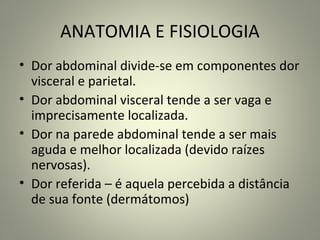 ANATOMIA E FISIOLOGIA
• Dor abdominal divide-se em componentes dor
visceral e parietal.
• Dor abdominal visceral tende a ser vaga e
imprecisamente localizada.
• Dor na parede abdominal tende a ser mais
aguda e melhor localizada (devido raízes
nervosas).
• Dor referida – é aquela percebida a distância
de sua fonte (dermátomos)
 