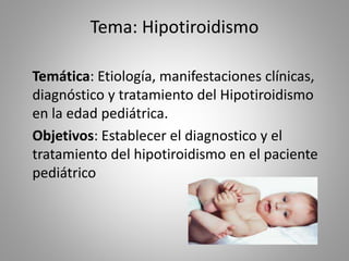 Tema: Hipotiroidismo
Temática: Etiología, manifestaciones clínicas,
diagnóstico y tratamiento del Hipotiroidismo
en la edad pediátrica.
Objetivos: Establecer el diagnostico y el
tratamiento del hipotiroidismo en el paciente
pediátrico
 