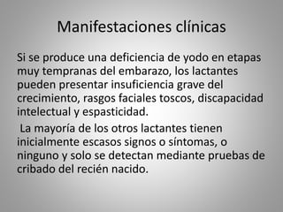Manifestaciones clínicas
Si se produce una deficiencia de yodo en etapas
muy tempranas del embarazo, los lactantes
pueden presentar insuficiencia grave del
crecimiento, rasgos faciales toscos, discapacidad
intelectual y espasticidad.
La mayoría de los otros lactantes tienen
inicialmente escasos signos o síntomas, o
ninguno y solo se detectan mediante pruebas de
cribado del recién nacido.
 