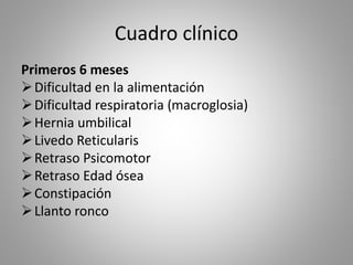 Cuadro clínico
Primeros 6 meses
Dificultad en la alimentación
Dificultad respiratoria (macroglosia)
Hernia umbilical
Livedo Reticularis
Retraso Psicomotor
Retraso Edad ósea
Constipación
Llanto ronco
 