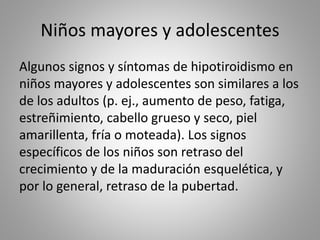 Niños mayores y adolescentes
Algunos signos y síntomas de hipotiroidismo en
niños mayores y adolescentes son similares a los
de los adultos (p. ej., aumento de peso, fatiga,
estreñimiento, cabello grueso y seco, piel
amarillenta, fría o moteada). Los signos
específicos de los niños son retraso del
crecimiento y de la maduración esquelética, y
por lo general, retraso de la pubertad.
 