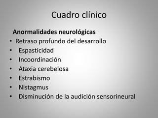 Cuadro clínico
Anormalidades neurológicas
• Retraso profundo del desarrollo
• Espasticidad
• Incoordinación
• Ataxia cerebelosa
• Estrabismo
• Nistagmus
• Disminución de la audición sensorineural
 