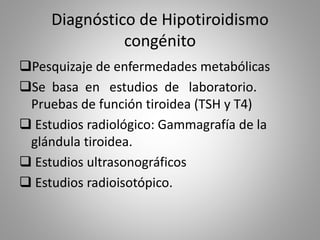 Diagnóstico de Hipotiroidismo
congénito
Pesquizaje de enfermedades metabólicas
Se basa en estudios de laboratorio.
Pruebas de función tiroidea (TSH y T4)
 Estudios radiológico: Gammagrafía de la
glándula tiroidea.
 Estudios ultrasonográficos
 Estudios radioisotópico.
 